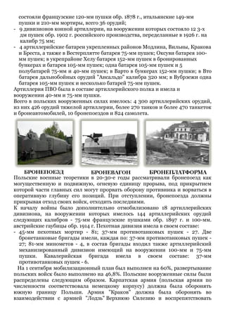 состояли французские 120-мм пушки обр. 1878 г., итальянские 149-мм
пушки и 210-мм мортиры, всего 36 орудий;
- 9 дивизионов конной артиллерии, на вооружении которых состояло 12 3-х
дм пушек обр. 1902 г. российского производства, переделанные в 1926 г. на
калибр 75 мм;
- 4 артиллерийские батареи укрепленных районов Модлина, Вильны, Кракова
и Бреста, а также в Вестерплятте батарея 75-мм пушек; Оксуви батарея 100-
мм пушек; в укрепрайоне Хелу батарея 152-мм пушек в бронированных
бункерах и батарея 105-мм пушек; одна батарея 105-мм пушек и 5
полубатарей 75-мм и 40-мм пушек; в Варто в бункерах 152-мм пушки; в Вто
батарея дальнобойных орудий "Ансальдо" калибра 320 мм; в Вубрзежи одна
батарея 105-мм пушек и несколько батарей 75-мм пушек.
Артиллерия ПВО была в составе артиллерийского полка и имела н
вооружении 40-мм и 75-мм пушки.
Всего в польских вооруженных силах имелось: 4 300 артиллерийских орудий,
из них 426 орудий тяжелой артиллерии, более 270 танков и более 470 танкеток
и бронеавтомобилей, 10 бронепоездов и 824 самолета.
Польские военные теоретики в 20-30-е годы рассматривали бронепоезд как
могущественную и подвижную, огневую единицу прорыва, под прикрытием
которой части главных сил могут прорвать оборону противника и ворваться в
оперативную глубину его позиций. При отступлении, бронепоезда должны
прикрывая отход своих войск, отходить последними.
К началу войны было дополнительно отмобилизовано 18 артиллерийских
дивизиона, на вооружении которых имелось 144 артиллерийских орудий
следующих калибров - 75-мм французские пушками обр. 1897 г. и 100-мм.
австрийские гаубицы обр. 1914 г. Пехотная дивизия имела в своем составе:
- 45-мм пехотных мортир - 81; 37-мм противотанковых пушек - 27. Две
бронетанковые бригады имели, каждая по: 37-мм противотанковых пушек -
27; 81-мм минометов - 4, в состав бригады входил также артиллерийский
механизированный дивизион имеющий на вооружении 100-мм и 75-мм
пушки. Кавалерийская бригада имела в своем составе: 37-мм
противотанковых пушек - 6.
На 1 сентября мобилизационный план был выполнен на 60%, развертывание
польских войск было выполнено на 46,8%. Польские вооруженные силы были
распределены следующим образом. Карпатская армия (польская армия по
численности соответствовала немецкому корпусу) должна была оборонять
южную границу Польши. Армия "Краков" должна была оборонять во
взаимодействии с армией "Лодзь" Верхнюю Силезию и воспрепятствовать
 