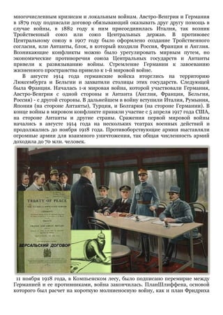 многочисленным кризисам и локальным войнам. Австро-Венгрия и Германия
в 1879 году подписали договор обязывающий оказывать друг другу помощь в
случае войны, в 1882 году к ним присоединилась Италия, так возник
Тройственный союз или союз Центральных держав. В противовес
Центральному союзу в 1907 году было оформлено создание Тройственного
согласия, или Антанты, блок, в который входили Россия, Франция и Англия.
Возникающие конфликты можно было урегулировать мирным путем, но
экономические противоречия союза Центральных государств и Антанты
привели к развязыванию войны. Стремление Германии к завоеванию
жизненного пространства привело к 1-й мировой войне.
В августе 1914 года германские войска вторглись на территорию
Люксембурга и Бельгии и захватили столицы этих государств. Следующей
была Франция. Началась 1-я мировая война, которой участвовали Германия,
Австро-Венгрия с одной стороны и Антанта (Англия, Франция, Бельгия,
Россия) - с другой стороны. В дальнейшем в войну вступили Италия, Румыния,
Япония (на стороне Антанты), Турция, и Болгария (на стороне Германии). В
конце войны в мировом конфликте приняли участие с 5 апреля 1917 года США,
на стороне Антанты и другие страны. Сражения первой мировой войны
начались в августе 1914 года на нескольких театрах военных действий и
продолжались до ноября 1918 года. Противоборствующие армии выставляли
огромные армии для взаимного уничтожения, так общая численность армий
доходила до 70 млн. человек.
11 ноября 1918 года, в Компьенском лесу, было подписано перемирие между
Германией и ее противниками, война закончилась. ПланШлиффена, основой
которого был расчет на короткую молниеносную войну, как и план Фридриха
 