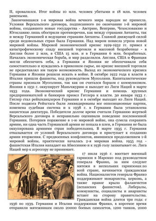 II, провалился. Итог войны 10 млн. человек убитыми и 18 млн. человек
ранеными.
Закончившаяся 1-я мировая война вечного мира народам не принесла.
Условия Версальского договора, подписанного по окончанию 1-й мировой
войны, создавшего новые государства - Австрию, Венгрию, Чехословакию и
Югославию лишь обострили противоречия, как между странами Антанты, так
и между Германией и ведущими странами Антанты. Главной движущей силой
среди недовольных стран была Германия. Над миром повисла угроза новой
мировой войны. Мировой экономический кризис 1929-1932 гг. привел к
катастрофическому спаду внешней торговли и массовой безработице - в
Англии более 2 млн, в США 15 млн. и в Германии 6 млн. безработных.
Началась экономическая борьба, и мир разделился. Англия, США и Франция
могли обеспечить себя, а Германия и Япония не обеспечивали себя
самостоятельно и нуждались в привозном сырье, но кризис внешней торговли
не предоставлял им такую возможность. Выход из экономического кризиса
Германия и Япония решили искать в войне. В октябре 1922 года к власти в
Италии пришли фашисты, под руководством Муссолини. Капиталистические
страны признали Муссолини, так как он считался борцом с коммунизмом.
Япония в 1931 г. оккупирует Маньчжурию и выходит из Лиги Наций в марте
1933 года. Экономический кризис Германии и помощь крупных
предпринимателей и банкиров привел Гитлера к власти. 30 января 1933 г.
Гитлер стал рейхсканцлером Германии и в октябре выходит из Лиги Наций.
После поджога Рейхстага были ликвидированы все оппозиционные партии,
изменена судебная система и к 1938 г. в Германии была установлена
нацистская диктатура. Победители долгое время считали Германию жертвой
Версальского договора и неправильно оценивали поведение послевоенной
Германии. Потерпев поражение в 1-ю мировой войне, она сумела сохранить
армию, ни одна часть Германской армии не попала в плен, и Германия не была
оккупирована армиями стран победительниц. В марте 1935 г. Германия
отказывается от условий Версальского договора и приступает к созданию
армии вторжения. С предвоенных конфликтов, явившихся продолжением 1-й
мировой войны, практически началась 2-я мировая война. 1935 год -
фашистская Италия нападает на Абиссинию и к 1936 голу захватывает ее. Лига
Наций мер к агрессору не принимает.
17 июля 1936 г. восстает военный
гарнизон в Марокко под руководством
генерала Франко, за ним следуют
мятежи в нескольких гарнизонах по
всей стране, начинается гражданская
война. Националистов генерала Франко
поддерживают монархисты, церковь, а
также правое крыло фалангистов
(испанских фашистов). Либералы,
коммунисты, социалисты и анархисты
встают на сторону правительства.
Гражданская война длится три года: с
1936 по 1939. Германия и Италия поддерживая Франко, в короткое время
отправили мятежникам около 20000 боевых самолетов, 1200 танков, 2000
 