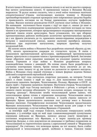 В итого танки в Испании только усиливали пехоту и не могли внести в природу
боя ничего качественно нового. О применении танков в Испании Фуллер
выразился: "В целом можно сказать, что в этой войне танковая тактика
отсутствовала". Страны поставляющих военную технику в Испанию
противоборствующим сторонам проверяли свои современные средства борьбы
и правильность взглядов на их боевое применение, изучали трофейную
технику. Высшее военное руководство СССР, изучили опыт войны в Испании.
На основании изученного было издано с 1937 по 1940 гг. свыше 50 книг и
брошюр. Получило подтверждение правильность советских взглядов на типы
танков и их применение, которые предусматривало поддержку массированных
действий танков огнем артиллерии, было установлено, что при обороне
противотанковых районов необходимо количество противотанковых орудий,
на 1 км. фронта увеличить до 10, применять минно-взрывные заграждения и
бутылки с зажигательной смесью, важное значение приобрела авиация,
особенно при подготовке наступления, широкую практику получил
воздушный бой.
На основе опыта войны в Испании был разработан опытный образец 45 мм.
ПТП, начато производство снарядов из сталистого чугуна. В связи с
появлением противотанковой артиллерии, пробивающей противопульную
броню, приступили к созданию танков с противоснарядной броней. Англичане
также обратили самое серьезное внимание на усиление защиты пехотных
танков. Германия в ходе войны в Испании разработали вопросы
взаимодействия танков с авиацией. На основе опыта была разработана и
улучшена конструкция танков, броня танков была увеличен до 30 мм,
обеспечив лишь защиту от 45 мм пушек на дальности ее прямого выстрела.
Война в Испании стала первой ступенью к новым формам ведения боевых
действий в современной европейской войне.
15 ноября 1937 года состоялось секретное заседание, на котором Гитлер
довел о своих планах с 1938 по 1943 гг. Для выполнения этого плана
предстояло захватить Австрию, Чехословакию, Польшу, Францию и СССР. 12
марта 1938 г. Германия захватила Австрию. Наступила очередь Чехословакии.
20 февраля 1938 года Гитлер выступил в Рейхстаге с речью, в которой он
заявило своем желании объединить "10 миллионов немцев, живущих по ту
сторону границы". Начальник штаба чехословацкой армии заявил, что
чехословацкая армия готова к отражению нападения. Чехословакия имела
договор с Францией о взаимной помощи, и судьба страны зависела от
Франции. Кроме политического значения этот договор имел и большое
военное значение. Географическое положение Чехословакии предоставляло
Франции использовать Чехословакию как мощный кулак для удара в тыл
немецкому агрессору, в случае войны Франции с Германией.
12 сентября 1938 года генерал Гамелен, начальник генерального штаба
Франции, с 3 сентября 1939 по май 1940 главнокомандующий сухопутными
союзными войсками во Франции, написал доклад совету министров о
состоянии вооруженных сил Франции, а в марте записку для премьер
министра Даладье, в этих документах он доказывал и требовал сохранения за
Чехословакией ее стратегических границ с укрепленной линией и "Моравским
коридором". Он учитывал, что немецкая армия, на тот момент, была слабее
французской и чехословацкой армий, особенно в танках. Гамелен также
 