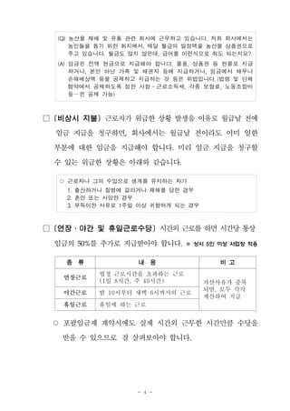 - 4 -
(Q) 농산물 재배 및 유통 관련 회사에 근무하고 있습니다. 저희 회사에서는
농민들을 돕기 위한 취지에서, 매달 월급의 일정액을 농산물 상품권으로
주고 있습니다. 월급도 많지 않은데, 급여를 이런식으로 줘도 되는지요?
(A) 임금은 전액 현금으로 지급해야 합니다. 물품, 상품권 등 현물로 지급
하거나, 본인 아닌 가족 및 채권자 등에 지급하거나, 임금에서 채무나
손해배상액 등을 공제하고 지급하는 것 등은 위법입니다. (법령 및 단체
협약에서 공제하도록 정한 사항 - 근로소득세, 각종 보험료, 노동조합비
등 - 은 공제 가능)
□ [비상시 지불] 근로자가 위급한 상황 발생을 이유로 월급날 전에
임금 지급을 청구하면, 회사에서는 월급날 전이라도 이미 일한
부분에 대한 임금을 지급해야 합니다. 미리 임금 지급을 청구할
수 있는 위급한 상황은 아래와 같습니다.
○ 근로자나 그의 수입으로 생계를 유지하는 자가
1. 출산하거나 질병에 걸리거나 재해를 당한 경우
2. 혼인 또는 사망한 경우
3. 부득이한 사유로 1주일 이상 귀향하게 되는 경우
□ [연장․야간 및 휴일근로수당] 시간외 근로를 하면시간당 통상
임금의 50%를 추가로 지급받아야 합니다. ※ 상시 5인 이상 사업장 적용
종 류 내 용 비 고
연장근로
법정 근로시간을 초과하는 근로
(1일 8시간, 주 40시간) 가산사유가 중복
되면, 모두 각각
계산하여 지급
야간근로 밤 10시부터 새벽 6시까지의 근로
휴일근로 휴일에 하는 근로
○ 포괄임금제 계약시에도 실제 시간외 근무한 시간만큼 수당을
받을 수 있으므로 잘 살펴보아야 합니다.
 