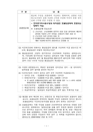 - 5 -
구 분 내 용
포괄임금제
월급에 수당을 포함하여 지급하는 형태이며, 포함된 시간
외근로수당이 실제 시간외 근무한 수당에 미치지 못할 경우
실제 근무한 만큼 수령할 수 있음.
- 연차휴가미사용수당과 퇴직금은 포괄임금제에 포함되는
항목이 아님.
※ 포괄임금제 유효조건
① 근로시간, 근로형태와 업무의 성질 등을 참작하여 계산의
편의와 직원의 근무 의욕을 고취하기 위한 것일 것
② 근로자의 사전 승낙이 있을 것
③ 단체협약이나 취업규칙에 비추어 근로자에게 불이익이 없고
제반 사정에 비추어 정당하다고 인정될 것
(Q) 시간외근로에 대해서는 통상임금의 50%를 가산하여 지급 받는다고 하
는데, 통상임금은 어떻게 계산하는지요?
(A) 통상임금이란 고정적․정기적으로 근로자에게 지급하는 급여입니다.
즉, 기본급에 정기적으로 지급되는 상여금과 각종 수당을 포함한 금액
입니다. 월급제일 경우 월 통상금액을 209시간(주 40시간제 적용 사업장
경우) 으로 나누면 시간급 통상임금이 계산됩니다.
(Q) 시급이 6천원입니다. 휴일인 일요일에 12시간(낮 12시 ～밤 12시까지)
일하였을 경우 얼마를 받아야 하는지?
(A) 시간외근로의 사유가 겹치는 경우 모두 가산하여 지급받습니다.
○ 12시간 근로 : 72,000원 (시급 6,000원 ×12시간)
○ 연장근로수당 : 12,000원 (시급 50%, 3,000원 ×4시간)
※ 주 40시간 시행일(상시근로자 20인 미만 사업장 경우 '11. 7. 1)부터 3년간은
연장근로시간 최초 4시간에 대해서는 25% 가산
○ 야근근로수당 : 6,000원 (시급 50%, 3,000원 ×2시간)
○ 휴일근로수당 : 36,000원 (시급 50%, 3,000원 ×12시간)
○ 유급주휴수당 : 일요일이 유급주휴일인 경우 별도 주휴수당 지급
(Q) 월급을 받아 확인해 보니, 연장근로 및 휴일근로수당이 포함되지 않았
습니다. 포괄임금제 계약이라, 월급에 수당이 포함되어 있다고 합니다.
포괄임금제는 시간외근로수당을 별도로 받지 못하는 것인지요?
(A) 포괄임금제는 각종 수당을 포함한 근로계약으로 법적으로 규정된 것은
아니지만, 판례에서는 '일정요건을 갖출 경우 유효한 형태의 근로계약'
으로 판시하고 있습니다. 여러 판례들의 취지를 볼 때, 연장․휴일근로
수당 등을 포함할때는 수당별 인정시간을 미리 명시하고, 실제 근로기
간에 따라 산정한 수당보다 적은 경우 그 차액을 지급하여야 합니다.
(2010.5.13, 2008다6052 판결 등 다수)
 