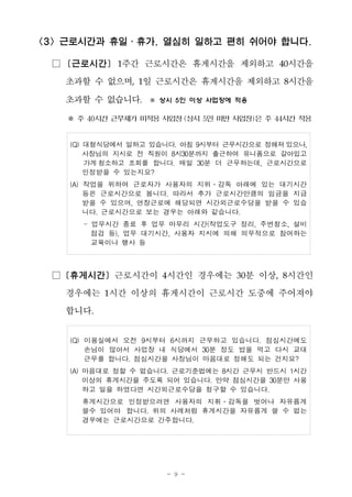 - 9 -
<3> 근로시간과 휴일․휴가, 열심히 일하고 편히 쉬어야 합니다.
□ [근로시간] 1주간 근로시간은 휴게시간을 제외하고 40시간을
초과할 수 없으며, 1일 근로시간은 휴게시간을 제외하고 8시간을
초과할 수 없습니다. ※ 상시 5인 이상 사업장에 적용
※ 주 40시간 근무제가 미적용 사업장(상시 5인 미만 사업장)은 주 44시간 적용
(Q) 대형식당에서 일하고 있습니다. 아침 9시부터 근무시간으로 정해져있으나,
사장님의 지시로 전 직원이 8시30분까지 출근하여 유니폼으로 갈아입고
가게 청소하고 조회를 합니다. 매일 30분 더 근무하는데, 근로시간으로
인정받을 수 있는지요?
(A) 작업을 위하여 근로자가 사용자의 지위․감독 아래에 있는 대기시간
등은 근로시간으로 봅니다. 따라서 추가 근로시간만큼의 임금을 지급
받을 수 있으며, 연장근로에 해당되면 시간외근로수당을 받을 수 있습
니다. 근로시간으로 보는 경우는 아래와 같습니다.
- 업무시간 종료 후 업무 마무리 시간(작업도구 정리, 주변청소, 설비
점검 등), 업무 대기시간, 사용자 지시에 의해 의무적으로 참여하는
교육이나 행사 등
□ [휴게시간] 근로시간이 4시간인 경우에는 30분 이상, 8시간인
경우에는 1시간 이상의 휴게시간이 근로시간 도중에 주어져야
합니다.
(Q) 미용실에서 오전 9시부터 6시까지 근무하고 있습니다. 점심시간에도
손님이 많아서 사업장 내 식당에서 30분 정도 밥을 먹고 다시 교대
근무를 합니다. 점심시간을 사장님이 마음대로 정해도 되는 건지요?
(A) 마음대로 정할 수 없습니다. 근로기준법에는 8시간 근무시 반드시 1시간
이상의 휴게시간을 주도록 되어 있습니다. 만약 점심시간을 30분만 사용
하고 일을 하였다면 시간외근로수당을 청구할 수 있습니다.
휴게시간으로 인정받으려면 사용자의 지휘․감독을 벗어나 자유롭게
쓸수 있어야 합니다. 위의 사례처럼 휴게시간을 자유롭게 쓸 수 없는
경우에는 근로시간으로 간주합니다.
 