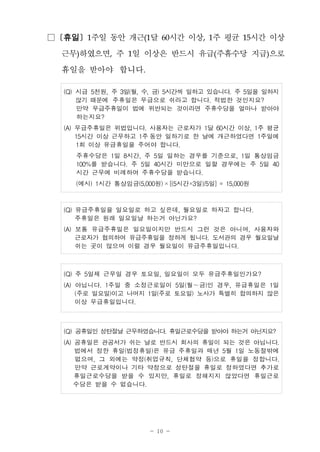 - 10 -
□ [휴일] 1주일 동안 개근(1달 60시간 이상, 1주 평균 15시간 이상
근무)하였으면, 주 1일 이상은 반드시 유급(주휴수당 지급)으로
휴일을 받아야 합니다.
(Q) 시급 5천원, 주 3일(월, 수, 금) 5시간씩 일하고 있습니다. 주 5일을 일하지
않기 때문에 주휴일은 무급으로 쉬라고 합니다. 적법한 것인지요?
만약 무급주휴일이 법에 위반되는 것이라면 주휴수당을 얼마나 받아야
하는지요?
(A) 무급주휴일은 위법입니다. 사용자는 근로자가 1달 60시간 이상, 1주 평균
15시간 이상 근무하고 1주 동안 일하기로 한 날에 개근하였다면 1주일에
1회 이상 유급휴일을 주어야 합니다.
주휴수당은 1일 8시간, 주 5일 일하는 경우를 기준으로, 1일 통상임금
100%를 받습니다. 주 5일 40시간 미만으로 일할 경우에는 주 5일 40
시간 근무에 비례하여 주휴수당을 받습니다.
(예시) 1시간 통상임금(5,000원) ×[(5시간×3일)/5일] = 15,000원
(Q) 유급주휴일을 일요일로 하고 싶은데, 월요일로 하자고 합니다.
주휴일은 원래 일요일날 하는거 아닌가요?
(A) 보통 유급주휴일은 일요일이지만 반드시 그런 것은 아니며, 사용자와
근로자가 협의하여 유급주휴일을 정하게 됩니다. 도서관의 경우 월요일날
쉬는 곳이 많으며 이럴 경우 월요일이 유급주휴일입니다.
(Q) 주 5일제 근무일 경우 토요일, 일요일이 모두 유급주휴일인가요?
(A) 아닙니다. 1주일 중 소정근로일이 5일(월～금)인 경우, 유급휴일은 1일
(주로 일요일)이고 나머지 1일(주로 토요일) 노사가 특별히 합의하지 않은
이상 무급휴일입니다.
(Q) 공휴일인 성탄절날 근무하였습니다. 휴일근로수당을 받아야 하는거 아닌지요?
(A) 공휴일은 관공서가 쉬는 날로 반드시 회사의 휴일이 되는 것은 아닙니다.
법에서 정한 휴일(법정휴일)은 유급 주휴일과 매년 5월 1일 노동절밖에
없으며, 그 외에는 약정(취업규칙, 단체협약 등)으로 휴일을 정합니다.
만약 근로계약이나 기타 약정으로 성탄절을 휴일로 정하였다면 추가로
휴일근로수당을 받을 수 있지만, 휴일로 정해지지 않았다면 휴일근로
수당은 받을 수 없습니다.
 