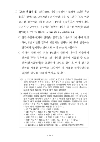 - 11 -
□ [연차 유급휴가] 1년간 80% 이상 근무하면 다음해에 15일의 유급
휴가가 발생되고, 근무기간 1년 미만일 경우 및 1년간 80% 미만
출근한 경우에는 1개월 개근시 1일의 유급휴가가 발생됩니다.
3년 이상 근무했을 경우에는 2년마다 1일을 가산한 연차(총 25일
한도내)를 주어야 합니다. ※ 상시 5인 이상 사업장에 적용
○ 연차 유급휴가(이하 연차)는 입사일을 기준으로 1년 후에 발생
하며, 1년 미만일 경우에 지급되는 연차는 1년 후에 발생하는
연차에서 공제하는 것이므로 미리 쓰는 연차입니다.
○ 따라서 근로자의 최초 1년간의 근로에 대하여 다음해에
연차를 주는 경우에는 1년 미만일 경우에 지급될 수 있는
연차(선지급연차)를 포함하여 15일로 합니다. 이미 선지급
연차를 사용한 경우에는 15일에서 기 사용한 선지급연차를
공제한 일수를 다음해 연차로 줍니다.
(Q) 1년 기간제 계약직(2012. 5. 1 ～2013. 4. 30)으로 근무하고 있습니다. 회사
에서 미사용한 연차에 대해서 휴가수당은 지급하지 않기 때문에 직원
들은 연차를 다 사용하고 있습니다. 퇴직전까지 제가 쓸수 있는 연차는
몇일 인가요? 1년에 80% 이상 근무할 경우 15일의 연차가 주어지는
것으로 알고 있는데, 15일을 쓸수 있는 건가요?
(A) 1년에 80% 이상을 근무하면 다음해에 15일의 연차가 발생되며, 1년 미만
근무시에는 1개월 개근시 1일의 유급휴가가 발생됩니다. 1년 계약직일
경우 다음해 계속하여 근로하지 못하기 때문에 1년에 80% 이상을 근무
했다고 해도 다음해 지급되는 15일의 연차 지급과는 무관합니다. 퇴직
전까지 1개월 개근시 1일의 유급휴가 규정에만 해당되기 때문에, 총
11일의 연차 유급휴가를 사용할 수 있습니다.
- 12. 5월 개근시 : 연차 1일(6. 1 지급)
- 6월 개근시 : 1일(7. 1) / 7월 개근시 : 1일(8. 1)
- 8월 개근시 : 1일(9. 1 지급) / 9월 개근시 : 1일(10. 1)
- 10월 개근시 : 1일(11. 1 지급) / 11월 개근시 : 1일(12. 1)
- 12월 개근시 : 1일(13. 1. 1 지급) / 13. 1월 개근시 : 1일(2. 1)
- 2월 개근시 : 1일(3. 1 지급) / 3월 개근시 : 1일(4. 1)
※ 4월개근시5. 1일에휴가를받아야하나, 4. 30일에퇴직하므로받지못함
 