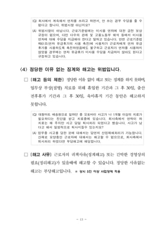 - 13 -
(Q) 회사에서 계속해서 연차를 쓰라고 하면서, 안 쓰는 경우 수당을 줄 수
없다고 합니다. 위법사항 아닌지요?
(A) 위법사항이 아닙니다. 근로기준법에는 미사용 연차에 대한 금전 보상
규정이 없으며, 다만 다수의 판례 및 고용노동부 해석 등에서 미사용
연차에 대해 수당을 지급해야 한다고 말하고 있습니다. 반면 근로기준법
제61조(연차 유급휴가의 사용 촉진)에 사용자가 근로자에게 연차 유급
휴가를 사용하도록 촉진하였음에도 불구하고 근로자가 연차를 사용하지
않았을 경우에는 연차 유급휴가 미사용 수당을 지급하지 않아도 된다고
규정하고 있습니다.
<4> 정당한 이유 없는 징계와 해고는 위법입니다.
□ [해고 등의 제한] 정당한 이유 없이해고 또는 징계를 하지 못하며,
업무상 부상(질병) 치료를 위해 휴업한 기간과 그 후 30일, 출산
전후휴가 기간과 그 후 30일, 육아휴직 기간 동안은 해고하지
못합니다.
(Q) 대형마트 배송원으로 일하던 중 오토바이 사고가 나 1개월 이상의 치료가
필요하다는 진단을 받고 치료중에 있습니다. 회사측에서 연락이 와
치료는 해 주지만 사고 당일 퇴사처리 되었다고 했습니다. 사고가 났
다고 해서 일방적으로 퇴사시킬수 있는지요?
(A) 업무중 사고를 당한 것에 대해서는 당연히 산업재해처리가 가능합니다.
산재로 요양중인 근로자에 대해서는 해고할 수 없으므로, 회사측에서
퇴사처리 하였다면 부당해고에 해당합니다.
□ [해고 사유] 근로자의 귀책사유(징계해고) 또는 긴박한 경영상의
필요(정리해고)가 있을때에 해고할 수 있습니다. 정당한 사유없는
해고는 부당해고입니다. ※ 상시 5인 이상 사업장에 적용
 