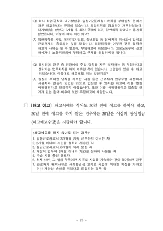 - 15 -
(Q) 회사 취업규칙에 대기발령후 일정기간(3개월) 보직을 부여받지 못하는
경우 해고한다는 규정이 있습니다. 희망퇴직을 강요하여 거부하였는데,
대기발령을 받았고, 3개월 후 회사 규정에 의거, 당연퇴직 되었다는 통지를
받았습니다. 어떻게 해야 하는 지요?
(A) 당연퇴직은 사망, 계약기간 만료, 정년도달 등 당사자의 의사표시 없이도
근로관계가 종료되는 것을 말합니다. 희망퇴직을 거부한 것은 정당한
해고의 사유는 될 수 없으며, 부당해고에 해당합니다. 고용노동부에 신고
하시거나 노동위원회에 부당해고 구제를 신청하시면 됩니다.
(Q) 유치원에 근무 중 원장님이 주말 당직을 자주 부탁하는 등 부당하다고
생각되는 업무지시를 하여 거부한 적이 있습니다. 그런일이 있은 후 해고
되었습니다. 마음대로 해고해도 되는 것인지요?
(A) 원장이 부탁한 당직을 거부한 사실 등은 근로자가 업무수행 과정에서
사용자와 갈등이 있었던 것으로 인정할 수 있지만 해고에 이를 만한
비위행위라고 단정하기 어렵습니다. 또한 이를 비위행위라고 입증할 근
거가 없는 점에 비추어 보면 부당해고에 해당합니다.
□ [해고 예고] 해고시에는 적어도 30일 전에 예고를 하여야 하고,
30일 전에 예고를 하지 않은 경우에는 30일분 이상의 통상임금
(해고예고수당)을 지급해야 합니다.
<해고예고를 하지 않아도 되는 경우>
1. 일용근로자로서 3개월을 계속 근무하지 아니한 자
2. 2개월 이내의 기간을 정하여 사용된 자
3. 월급근로자로서 6개월이 되지 못한 자
4. 계절적 업무에 6개월 이내의 기간을 정하여 사용된 자
5. 수습 사용 중인 근로자
6. 천재·사변, 그 밖의 부득이한 사유로 사업을 계속하는 것이 불가능한 경우
7. 근로자의 귀책사유로 사회통념상 고의로 사업에 막대한 지장을 가져오
거나 재산상 손해를 끼쳤다고 인정되는 경우 등
 