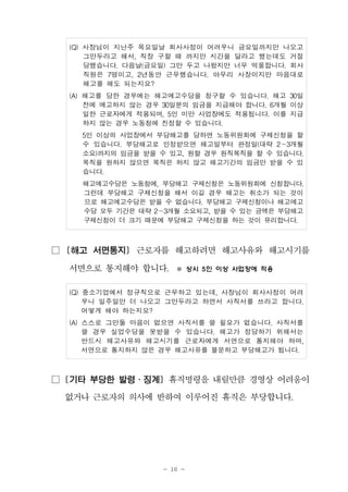- 16 -
(Q) 사장님이 지난주 목요일날 회사사정이 어려우니 금요일까지만 나오고
그만두라고 해서, 직장 구할 때 까지만 시간을 달라고 했는데도 거절
당했습니다. 다음날(금요일) 그만 두고 나왔지만 너무 억울합니다. 회사
직원은 7명이고, 2년동안 근무했습니다. 아무리 사장이지만 마음대로
해고를 해도 되는지요?
(A) 해고를 당한 경우에는 해고예고수당을 청구할 수 있습니다. 해고 30일
전에 예고하지 않는 경우 30일분의 임금을 지급해야 합니다. 6개월 이상
일한 근로자에게 적용되며, 5인 미만 사업장에도 적용됩니다. 이를 지급
하지 않는 경우 노동청에 진정할 수 있습니다.
5인 이상의 사업장에서 부당해고를 당하면 노동위원회에 구제신청을 할
수 있습니다. 부당해고로 인정받으면 해고일부터 판정일(대략 2～3개월
소요)까지의 임금을 받을 수 있고, 원할 경우 원직복직을 할 수 있습니다.
복직을 원하지 않으면 복직은 하지 않고 해고기간의 임금만 받을 수 있
습니다.
해고예고수당은 노동청에, 부당해고 구제신청은 노동위원회에 신청합니다.
그런데 부당해고 구제신청을 해서 이길 경우 해고는 취소가 되는 것이
므로 해고예고수당은 받을 수 없습니다. 부당해고 구제신청이나 해고예고
수당 모두 기간은 대략 2～3개월 소요되고, 받을 수 있는 금액은 부당해고
구제신청이 더 크기 때문에 부당해고 구제신청을 하는 것이 유리합니다.
□ [해고 서면통지] 근로자를 해고하려면 해고사유와 해고시기를
서면으로 통지해야 합니다. ※ 상시 5인 이상 사업장에 적용
(Q) 중소기업에서 정규직으로 근무하고 있는데, 사장님이 회사사정이 어려
우니 일주일만 더 나오고 그만두라고 하면서 사직서를 쓰라고 합니다.
어떻게 해야 하는지요?
(A) 스스로 그만둘 마음이 없으면 사직서를 쓸 필요가 없습니다. 사직서를
쓸 경우 실업수당을 못받을 수 있습니다. 해고가 정당하기 위해서는
반드시 해고사유와 해고시기를 근로자에게 서면으로 통지해야 하며,
서면으로 통지하지 않은 경우 해고사유를 불문하고 부당해고가 됩니다.
□ [기타 부당한 발령․징계] 휴직명령을 내릴만큼 경영상 어려움이
없거나 근로자의 의사에 반하여 이루어진 휴직은 부당합니다.
 