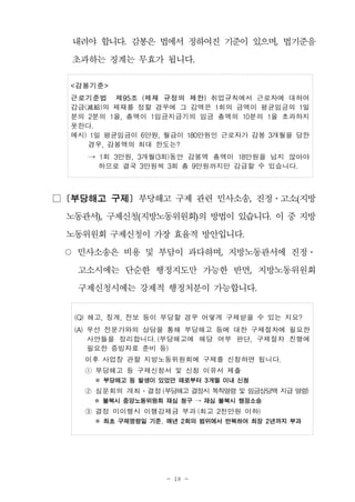 - 18 -
내려야 합니다. 감봉은 법에서 정하여진 기준이 있으며, 법기준을
초과하는 징계는 무효가 됩니다.
<감봉기준>
근로기준법 제95조 (제재 규정의 제한) 취업규칙에서 근로자에 대하여
감급(減給)의 제재를 정할 경우에 그 감액은 1회의 금액이 평균임금의 1일
분의 2분의 1을, 총액이 1임금지급기의 임금 총액의 10분의 1을 초과하지
못한다.
예시) 1일 평균임금이 6만원, 월급이 180만원인 근로자가 감봉 3개월을 당한
경우, 감봉액의 최대 한도는?
→ 1회 3만원, 3개월(3회)동안 감봉액 총액이 18만원을 넘지 않아야
하므로 결국 3만원씩 3회 총 9만원까지만 감급할 수 있습니다.
□ [부당해고 구제] 부당해고 구제 관련 민사소송, 진정․고소(지방
노동관서), 구제신청(지방노동위원회)의 방법이 있습니다. 이 중 지방
노동위원회 구제신청이 가장 효율적 방안입니다.
○ 민사소송은 비용 및 부담이 과다하며, 지방노동관서에 진정․
고소시에는 단순한 행정지도만 가능한 반면, 지방노동위원회
구제신청시에는 강제적 행정처분이 가능합니다.
(Q) 해고, 징계, 전보 등이 부당할 경우 어떻게 구제받을 수 있는 지요?
(A) 우선 전문가와의 상담을 통해 부당해고 등에 대한 구제절차에 필요한
사안들을 정리합니다. (부당해고에 해당 여부 판단, 구제절차 진행에
필요한 증빙자료 준비 등)
이후 사업장 관할 지방노동위원회에 구제를 신청하면 됩니다.
① 부당해고 등 구제신청서 및 신청 이유서 제출
※ 부당해고 등 발생이 있었던 때로부터 3개월 이내 신청
② 심문회의 개최․결정 (부당해고 결정시 복직명령 및 임금상당액 지급 명령)
※ 불복시 중앙노동위원회 재심 청구 → 재심 불복시 행정소송
③ 결정 미이행시 이행강제금 부과 (최고 2천만원 이하)
※ 최초 구제명령일 기준, 매년 2회의 범위에서 반복하여 최장 2년까지 부과
 