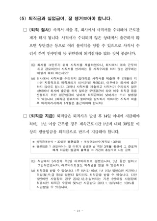 - 19 -
<5> 퇴직금과 실업급여, 잘 챙겨보아야 합니다.
□ [퇴직 절차] 사직서 제출 후, 회사에서 사직서를 수리해야 근로관
계가 해지 됩니다. 사직서가 수리되지 않은 상태에서 출근하지 않
으면 무단결근 등으로 여러 불이익을 당할 수 있으므로 사직서 수
리시 까지 인수인계 등 원만하게 퇴직절차를 밟는 것이 좋습니다.
(Q) 회사를 그만두기 위해 사직서를 제출하였으나, 회사에서 계속 근무하
라고 강요하면서 사직서를 반려하는 등 사직수리를 하지 않는 경우에는
어떻게 해야 하는지요?
(A) 회사에서 사직서를 수리하지 않더라도 사직서를 제출한 후 1개월이 지
나면 자동적으로 퇴직처리가 되며(민법 제660조), 이후에는 회사에 출근
하지 않아도 됩니다. 그러나 사직서를 제출하고 사직서가 수리되지 않은
상태에서 회사에 출근을 하지 않으면 무단결근이 되어 이후 퇴직금 등을
산정하기 위한 평균임금이 낮아져 퇴직금액이 낮아지는 수가 발생할
수 있습니다. (퇴직금 등에서의 불이익을 방지하기 위해서는 사직서 제출
후 퇴직처리시까지 1개월은 출근하여야 합니다)
□ [퇴직금 지급] 퇴직금은 퇴직사유 발생 후 14일 이내에 지급해야
하며, 1년 이상 근무한 경우 계속근로기간 1년에 대해 30일분 이
상의 평균임금을 퇴직금으로 반드시 지급해야 합니다.
※ 퇴직금계산식 = 30일분 평균임금 × 계속근로년수(재직일 ÷365일)
※ 평균임금 ? 산정하여야 할 이유가 발생한 날 직전 3개월 동안에 그 근로자
에게 지급된 임금의 총액을 그 기간의 총일수로 나눈 금액
(Q) 식당에서 3시간씩 주5일 아르바이트로 일했습니다. 3년 동안 일하고
그만두었습니다. 아르바이트생도 퇴직금을 받을 수 있는지요?
(A) 퇴직금을 받을 수 있습니다. 1주 15시간 이상, 1년 이상 일했으면 시간제나
격일(월,수,금 등)로 일했다 할지라도 퇴직금을 받을 수 있습니다. 다만
5인미만 사업장의 경우 2012. 12. 31일까지는 기존 5인이상 사업장에
적용되던 퇴직금 수준의 50%만 지급받고 2013. 1. 1일부터는 100%를
지급받을 수 있습니다.
 