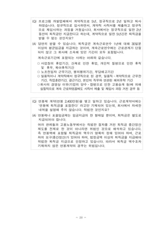 - 20 -
(Q) 프로그램 개발업체에서 계약직으로 5년, 정규직으로 2년 일하고 퇴사
하였습니다. 정규직으로 입사하면서, 계약직 사직서를 제출하고 정규직
으로 재입사하는 과정을 거쳤습니다. 회사에서는 정규직으로 일한 2년
동안의 퇴직금만 지급한다고 하는데, 계약직으로 일한 5년간은 퇴직금을
받을 수 없는 것인지요?
(A) 당연히 받을 수 있습니다. 퇴직금은 계속근로연수 1년에 대해 30일분
이상의 평균임금을 지급하는 것이며, 계속근로연수에는 근로관계가 단절
되지 않고 그 회사에 소속해 있던 기간이 모두 포함됩니다.
계속근로기간에 포함되는 사례는 아래와 같습니다.
○사업장의 휴업기간, 산재로 인한 휴업, 개인적 질병으로 인한 휴직
및 휴무, 육아휴직기간
○노조전임자 근무기간, 쟁의행위기간, 부당해고기간
○일용직이나 계약직에서 정규직으로 된 경우, 일용직․계약직으로 근무한
기간, 직업훈련기간, 결근기간, 본인의 직무와 연관된 해외유학 기간
○회사의 경영상 이유(기업의 양수․합병으로 인한 고용승계 등)에 의해
실질적으로 계속 근로하였음에도 사직서 제출 및 재입사 과정 거친 경우 등
(Q) 연봉제 계약(연봉 2,400만원)을 맺고 일하고 있습니다. 근로계약서에는
'연봉에 퇴직금을 포함한다' 라고만 기재되어 있는데, 회사에서 자세한
내역을 설명해 주지 않습니다. 적법한 것인지요?
(A) 연봉제나 포괄임금제는 임금지급의 한 형태일 뿐이며, 퇴직금은 별도로
지급되어야 합니다.
여러 판례들과 고용노동부에서는 적법한 절차를 거친 퇴직금 중간정산
제도를 전제로 한 것이 아니라면 위법인 것으로 해석하고 있습니다.
즉 연봉액에 포함될 퇴직금의 액수가 명확히 정해 있어야 하며, 근로
자의 요구(중간정산)가 있어야 하며, 법정금액 이상의 퇴직금을 지급해야
적법한 퇴직금 지급으로 인정하고 있습니다. 따라서 퇴직금 액수조차
기재하지 않은 연봉계약의 경우는 위법입니다.
 