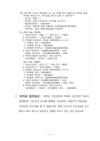 - 21 -
(Q) 어린이집 교사로 재직중입니다. 3년 3개월 정도 일했는데, 이번달 말에
퇴직할 예정입니다. 퇴직금을 얼마나 받을 수 있을까요?
- 입사일 : 2009. 1. 1
- 퇴사일 : 2012. 3. 31일까지 근무(4월 1일 퇴사)
- 월급(평균임금) : 1,200,000원
- 상여금 : 400%를 매월 분할하여 지급받음(매월 400,000원)
- 연차수당 : 2012. 1월에 600,000원 지급받음
(A) <5인 이상 사업장>
1. 계속근로일수 : 2009. 1. 1 ～2012. 3. 31 : 1,185일
2. 계속근로연수 : 1,185일 /365일 = 3.247년
3. 3개월간 평균임금 : 91일분 4,950,000원(①+②+③)
　　① 3개월분 급여 : 3,600,000원 　
　　② 3개월분 상여금 : 1,200,000원
③ 3개월분 연차수당 : 150,000원(600,000원/3개월)　
4. 1일분 평균임금 : 54,396원(4,950,000원 ÷ 91일)
30일분 평균임금 : 1,631,880원(54,396원 × 30일)
5. 퇴직금 (30일분 평균임금 ×계속근로연수)
1,631,880원 × 3,247년 = 5,298,714원
<5인 미만 사업장>
1. 계속근로일수 : 2010. 12. 1 ～2012. 3. 31 : 487일
2. 계속근로연수 : 487일 /365일 = 1.334년
3. 3개월간 평균임금 : 91일분 4,950,000원(①+②+③)
　　① 3개월분 급여 : 3,600,000원 　
　　② 3개월분 상여금 : 1,200,000원
③ 3개월분 연차수당 : 150,000원(600,000원/3개월)　
4. 1일분 평균임금 : 54,396원(4,950,000원 ÷ 91일)
30일분 평균임금 : 1,631,880원(54,396원 × 30일 / 50%)
5. 퇴직금 (30일분 평균임금 ×계속근로연수)
1,631,880원 × 1.334년 = 2,176,928원 / 50% = 1,088,464원
□ [퇴직금 중간정산] 퇴직금 중간정산은 아래의 중간정산 사유가
발생하여 근로자가 요구할 때에만 가능하며, 사업주가 마음대로
퇴직금을 중간정산 할 수 없습니다. 또한 근로자가 중간정산을 요구
했다고 해서 반드시 사용자가 이행할 의무가 있는 것은 아닙니다.
 