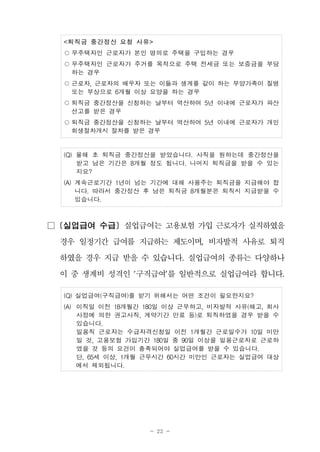 - 22 -
<퇴직금 중간정산 요청 사유>
○무주택자인 근로자가 본인 명의로 주택을 구입하는 경우
○무주택자인 근로자가 주거를 목적으로 주택 전세금 또는 보증금을 부담
하는 경우
○근로자, 근로자의 배우자 또는 이들과 생계를 같이 하는 부양가족이 질병
또는 부상으로 6개월 이상 요양을 하는 경우
○퇴직금 중간정산을 신청하는 날부터 역산하여 5년 이내에 근로자가 파산
선고를 받은 경우
○퇴직금 중간정산을 신청하는 날부터 역산하여 5년 이내에 근로자가 개인
회생절차개시 절차를 받은 경우
(Q) 올해 초 퇴직금 중간정산을 받았습니다. 사직을 원하는데 중간정산을
받고 남은 기간은 8개월 정도 됩니다. 나머지 퇴직금을 받을 수 있는
지요?
(A) 계속근로기간 1년이 넘는 기간에 대해 사용주는 퇴직금을 지급해야 합
니다. 따라서 중간정산 후 남은 퇴직금 8개월분은 퇴직시 지급받을 수
있습니다.
□ [실업급여 수급] 실업급여는 고용보험 가입 근로자가 실직하였을
경우 일정기간 급여를 지급하는 제도이며, 비자발적 사유로 퇴직
하였을 경우 지급 받을 수 있습니다. 실업급여의 종류는 다양하나
이 중 생계비 성격인 '구직급여'를 일반적으로 실업급여라 합니다.
(Q) 실업급여(구직급여)를 받기 위해서는 어떤 조건이 필요한지요?
(A) 이직일 이전 18개월간 180일 이상 근무하고, 비자발적 사유(해고, 회사
사정에 의한 권고사직, 계약기간 만료 등)로 퇴직하였을 경우 받을 수
있습니다.
일용직 근로자는 수급자격신청일 이전 1개월간 근로일수가 10일 미만
일 것, 고용보험 가입기간 180일 중 90일 이상을 일용근로자로 근로하
였을 것 등의 요건이 충족되어야 실업급여를 받을 수 있습니다.
단, 65세 이상, 1개월 근무시간 60시간 미만인 근로자는 실업급여 대상
에서 제외됩니다.
 