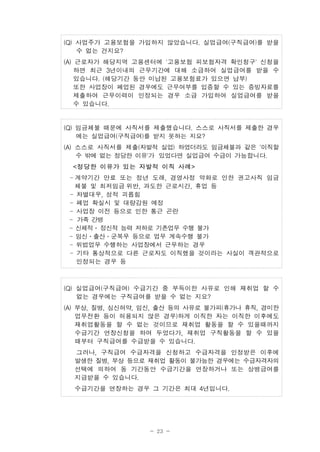 - 23 -
(Q) 사업주가 고용보험을 가입하지 않았습니다. 실업급여(구직급여)를 받을
수 없는 건지요?
(A) 근로자가 해당지역 고용센터에 '고용보험 피보험자격 확인청구' 신청을
하면 최근 3년이내의 근무기간에 대해 소급하여 실업급여를 받을 수
있습니다. (해당기간 동안 미납된 고용보험료가 있으면 납부)
또한 사업장이 폐업된 경우에도 근무여부를 입증할 수 있는 증빙자료를
제출하여 근무이력이 인정되는 경우 소급 가입하여 실업급여를 받을
수 있습니다.
(Q) 임금체불 때문에 사직서를 제출했습니다. 스스로 사직서를 제출한 경우
에는 실업급여(구직급여)를 받지 못하는 지요?
(A) 스스로 사직서를 제출(자발적 실업) 하였더라도 임금체불과 같은 '이직할
수 밖에 없는 정당한 이유'가 있었다면 실업급여 수급이 가능합니다.
<정당한 이유가 있는 자발적 이직 사례>
- 계약기간 만료 또는 정년 도래, 경영사정 악화로 인한 권고사직 임금
체불 및 최저임금 위반, 과도한 근로시간, 휴업 등
- 차별대우, 성적 괴롭힘
- 폐업 확실시 및 대량감원 예정
- 사업장 이전 등으로 인한 통근 곤란
- 가족 간병
- 신체적․정신적 능력 저하로 기존업무 수행 불가
- 임신․출산․군복무 등으로 업무 계속수행 불가
- 위법업무 수행하는 사업장에서 근무하는 경우
- 기타 통상적으로 다른 근로자도 이직했을 것이라는 사실이 객관적으로
인정되는 경우 등
(Q) 실업급여(구직급여) 수급기간 중 부득이한 사유로 인해 재취업 할 수
없는 경우에는 구직급여를 받을 수 없는 지요?
(A) 부상, 질병, 심신허약, 임신, 출산 등의 사유로 불가피(휴가나 휴직, 경미한
업무전환 등이 허용되지 않은 경우)하게 이직한 자는 이직한 이후에도
재취업활동을 할 수 없는 것이므로 재취업 활동을 할 수 있을때까지
수급기간 연장신청을 하여 두었다가, 재취업 구직활동을 할 수 있을
때부터 구직급여를 수급받을 수 있습니다.
그러나, 구직급여 수급자격을 신청하고 수급자격을 인정받은 이후에
발생한 질병, 부상 등으로 재취업 활동이 불가능한 경우에는 수급자격자의
선택에 의하여 동 기간동안 수급기간을 연장하거나 또는 상병급여를
지급받을 수 있습니다.
수급기간을 연장하는 경우 그 기간은 최대 4년입니다.
 