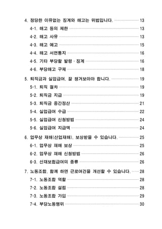 4. 정당한 이유없는 징계와 해고는 위법입니다. ························ 13
4-1. 해고 등의 제한 ···································································· 13
4-2. 해고 사유 ·············································································· 13
4-3. 해고 예고 ·············································································· 15
4-4. 해고 서면통지 ······································································ 16
4-5. 기타 부당할 발령․징계 ···················································· 16
4-6. 부당해고 구제 ······································································ 18
5. 퇴직금과 실업급여, 잘 챙겨보아야 합니다. ·························· 19
5-1. 퇴직 절차 ·············································································· 19
5-2. 퇴직금 지급 ·········································································· 19
5-3. 퇴직금 중간정산 ·································································· 21
5-4. 실업급여 수급 ······································································ 22
5-5. 실업급여 신청방법 ······························································ 24
5-6. 실업급여 지급액 ·································································· 24
6. 업무상 재해(산업재해), 보상받을 수 있습니다. ··················· 25
6-1. 업무상 재해 보상 ································································ 25
6-2. 업무상 재해 신청방법 ························································ 26
6-3. 산재보헙급여의 종류 ·························································· 26
7. 노동조합, 함께 하면 근로여건을 개선할 수 있습니다. ······ 28
7-1. 노동조합 역할 ······································································ 28
7-2. 노동조합 설립 ······································································ 28
7-3. 노동조합 가입 ······································································ 29
7-4. 부당노동행위 ········································································ 30
 