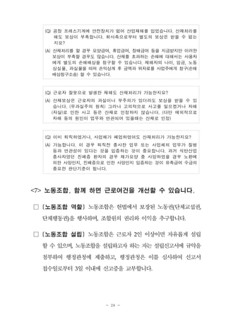 - 28 -
(Q) 공장 프레스기계에 안전장치가 없어 산업재해를 입었습니다. 산재처리를
해도 보상이 부족합니다. 회사측으로부터 별도의 보상은 받을 수 없는
지요?
(A) 산재처리를 할 경우 요양급여, 휴업급여, 장해급여 등을 지급받지만 이러한
보상이 부족할 경우도 많습니다. 산재를 초과하는 손해에 대해서는 사용자
에게 별도의 손해배상을 청구할 수 있습니다. 재해자의 나이, 임금, 노동
상실율, 과실율을 따져 손익상계 후 금액과 위자료를 사업주에게 청구(손해
배상청구소송) 할 수 있습니다.
(Q) 근로자 잘못으로 발생한 재해도 산재처리가 가능한지요?
(A) 산재보상은 근로자의 과실이나 부주의가 있더라도 보상을 받을 수 있
습니다. (무과실주의 원칙) 그러나 고의적으로 사고를 일으켰거나 자해
(자살)로 인한 사고 등은 산재로 인정하지 않습니다. (다만 예외적으로
자해 등의 원인이 업무와 연관되어 있을때는 산재로 인정)
(Q) 이미 퇴직하였거나, 사업체가 폐업하였어도 산재처리가 가능한지요?
(A) 가능합니다. 이 경우 퇴직전 종사한 업무 또는 사업체의 업무가 질병
등과 연관성이 있다는 것을 입증하는 것이 중요합니다. 과거 석탄산업
종사자였던 진폐증 환자의 경우 재가요양 중 사망하였을 경우 노환에
의한 사망인지, 진폐증으로 인한 사망인지 입증하는 것이 유족급여 수급의
중요한 판단기준이 됩니다.
<7> 노동조합, 함께 하면 근로여건을 개선할 수 있습니다.
□ [노동조합 역할] 노동조합은 헌법에서 보장된 노동권(단체교섭권,
단체행동권)을 행사하며, 조합원의 권리와 이익을 추구합니다.
□ [노동조합 설립] 노동조합은 근로자 2인 이상이면 자유롭게 설립
할수 있으며, 노동조합을설립하고자하는 자는 설립신고서에 규약을
첨부하여 행정관청에 제출하고, 행정관청은 이를 심사하여 신고서
접수일로부터 3일 이내에 신고증을 교부합니다.
 