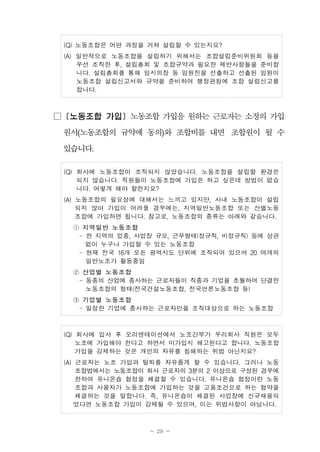 - 29 -
(Q) 노동조합은 어떤 과정을 거쳐 설립할 수 있는지요?
(A) 일반적으로 노동조합을 설립하기 위해서는 조합설립준비위원회 등을
우선 조직한 후, 설립총회 및 조합규약과 필요한 제반사항들을 준비합
니다. 설립총회를 통해 임시의장 등 임원진을 선출하고 선출된 임원이
노동조합 설립신고서와 규약을 준비하여 행정관청에 조합 설립신고를
합니다.
□ [노동조합 가입] 노동조합 가입을 원하는 근로자는 소정의 가입
원서(노동조합의 규약에 동의)와 조합비를 내면 조합원이 될 수
있습니다.
(Q) 회사에 노동조합이 조직되지 않았습니다. 노동조합을 설립할 환경은
되지 않습니다. 직원들이 노동조합에 가입은 하고 싶은데 방법이 없습
니다. 어떻게 해야 할런지요?
(A) 노동조합의 필요성에 대해서는 느끼고 있지만, 사내 노동조합이 설립
되지 않아 가입이 어려울 경우에는, 지역일반노동조합 또는 산별노동
조합에 가입하면 됩니다. 참고로, 노동조합의 종류는 아래와 같습니다.
① 지역일반 노동조합
- 한 지역의 업종, 사업장 규모, 근무형태(정규직, 비정규직) 등에 상관
없이 누구나 가입할 수 있는 노동조합
- 현재 전국 16개 모든 광역시도 단위에 조직되어 있으며 20 여개의
일반노조가 활동중임
② 산업별 노동조합
- 동종의 산업에 종사하는 근로자들이 직종과 기업을 초월하여 단결한
노동조합의 형태(전국건설노동조합, 전국언론노동조합 등)
③ 기업별 노동조합
- 일정한 기업에 종사하는 근로자만을 조직대상으로 하는 노동조합
(Q) 회사에 입사 후 오리엔테이션에서 노조간부가 우리회사 직원은 모두
노조에 가입해야 한다고 하면서 미가입시 해고된다고 합니다. 노동조합
가입을 강제하는 것은 개인의 자유를 침해하는 위법 아닌지요?
(A) 근로자는 노조 가입과 탈퇴를 자유롭게 할 수 있습니다. 그러나 노동
조합법에서는 노동조합이 회사 근로자의 3분의 2 이상으로 구성된 경우에
한하여 유니온숍 협정을 체결할 수 있습니다. 유니온숍 협정이란 노동
조합과 사용자가 노동조합에 가입하는 것을 고용조건으로 하는 협약을
체결하는 것을 말합니다. 즉, 유니온숍이 체결된 사업장에 신규채용되
었다면 노동조합 가입이 강제될 수 있으며, 이는 위법사항이 아닙니다.
 