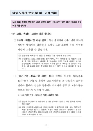 - 31 -
여성 노동권 보호 및 일․가정 양립
모성 등을 특별히 보호하는 사항 이외의 다른 근로조건은 일반 성인근로자와 동일
하게 적용됩니다.
<1> 모성, 특별히 보호되어야 합니다.
□ [유해․위험사업 사용 금지] 임신 중이거나 산후 1년이 지나지
아니한 여성(이하 임산부)을 도덕상 또는 보건상 유해․위험한
사업에 고용할 수 없습니다.
(Q) 임산부를 배치할 수 없는 업무에는 어떤 종류가 있는지요?
(A) 고압(잠수), 진동, 고열(한랭), 붕괴(낙하), 기타 유해물질 등 위험에 노출
될 수 있는 업무에는 배치할 수 없습니다. 또한 신체를 심하게 펴거나
굽힌다든지 지속적으로 쭈그려야 하거나 앞으로 구부린 채 있어야 하는
업무, 5킬로그램 이상 중량물을 취급하는 업무 등에도 배치할 수 없습
니다.
□ [야간근로․휴일근로 제한] 18세 이상의 여성을 야간(오후
10시~오전 6시) 및 휴일에 근로시키려면 그 근로자의 동의를
받아야 합니다. 임산부 경우에는 근로자의 청구 및 고용노동부
장관의 인가가 있어야 합니다.
※ 18세 이상 여성 : 상시 5인 이상 사업장에 적용
(Q) 임산부 야간근로 및 휴일근로 인가를 받으려고 합니다. 어떤 절차를 거쳐야
하는지요?
(A) 관할 지방고용노동관서에 인가신청서를 제출(온라인 제출 또는 직접방문
제출 등)하면 됩니다. 신청서 제출시 해당 근로자의 동의서나 청구서
사본과 근로기준법 70조제3항에 따른 근로자대표와의 협의 결과 사본을
함께 제출하시면 됩니다.
 