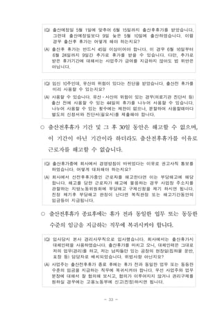 - 33 -
(Q) 출산예정일 5월 1일에 맞추어 6월 15일까지 출산후휴가를 받았습니다.
그런데 출산예정일보다 9일 늦은 5월 10일에 출산하였습니다. 이럴
경우 출산후 휴가는 어떻게 해야 하는지요?
(A) 출산후 휴가는 반드시 45일 이상이어야 합니다. 이 경우 6월 16일부터
6월 24일까지 9일간 추가로 휴가를 받을 수 있습니다. 다만, 추가로
받은 휴가기간에 대해서는 사업주가 급여를 지급하지 않아도 법 위반은
아닙니다.
(Q) 임신 10주인데, 유산의 위험이 있다는 진단을 받았습니다. 출산전 휴가를
미리 사용할 수 있는지요?
(A) 사용할 수 있습니다. 유산․사산의 위험이 있는 경우(의료기관 진단서 등)
출산 전에 사용할 수 있는 44일의 휴가를 나누어 사용할 수 있습니다.
나누어 사용할 수 있는 횟수에는 제한이 없으나, 분할하여 사용할때마다
별도의 신청서와 진단서(필요시)를 제출해야 합니다.
○ 출산전후휴가 기간 및 그 후 30일 동안은 해고할 수 없으며,
이 기간이 아닌 기간이라 하더라도 출산전후휴가를 이유로
근로자를 해고할 수 없습니다.
(Q) 출산휴가중에 회사에서 경영방침이 바뀌었다는 이유로 권고사직 통보를
하였습니다. 어떻게 대처해야 하는지요?
(A) 회사에서 산전후휴가중인 근로자를 해고한다면 이는 부당해고에 해당
합니다. 해고를 당한 근로자가 해고에 불응하는 경우 사업장 주소지를
관할하는 지방노동위원회에 부당해고 구제신청을 제기 하시면 됩니다.
진정 제기후 부당해고 판정이 난다면 복직판정 또는 해고기간동안의
임금등이 지급됩니다.
○ 출산전후휴가 종료후에는 휴가 전과 동일한 업무 또는 동등한
수준의 임금을 지급하는 직무에 복귀시켜야 합니다.
(Q) 입사당시 본사 경리사무직으로 입사했습니다. 회사에서는 출산휴가시
대체인력을 사용하였습니다. 출산휴가를 마치고 오니, 대체인력은 그대로
저의 업무(경리)를 하고, 저는 남자들만 있는 공장의 현장일(집하물 운반,
포장 등) 담당자로 배치되었습니다. 위법사항 아닌지요?
(A) 사업주는 출산전후휴가 종료 후에는 휴가 전과 동일한 업무 또는 동등한
수준의 임금을 지급하는 직무에 복귀시켜야 합니다. 우선 사업주와 업무
분장에 대해서 잘 협의해 보시고, 협의가 이루어지지 않거나 권리구제를
원하실 경우에는 고용노동부에 신고(진정)하시면 됩니다.
 