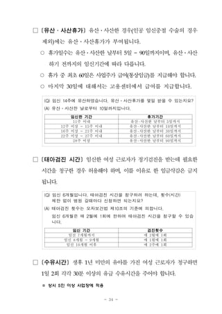 - 34 -
□ [유산․사산휴가] 유산․사산한 경우(인공 임신중절 수술의 경우
제외)에는 유산․사산휴가가 부여됩니다.
○ 휴가일수는 유산․사산한 날부터 5일 ~ 90일까지이며, 유산․사산
하기 전까지의 임신기간에 따라 다릅니다.
○ 휴가중최초60일은사업주가급여(통상임금)를 지급해야 합니다.
○ 마지막 30일에 대해서는 고용센터에서 급여를 지급합니다.
(Q) 임신 14주에 유산하였습니다. 유산․사산휴가를 몇일 받을 수 있는지요?
(A) 유산․사산한 날로부터 10일까지입니다.
임신한 기간 휴가기간
11주 이내 유산 ․ 사산한 날부터 5일까지
12주 이상 ~ 15주 이내 유산 ․ 사산한 날부터 10일까지
16주 이상 ~ 21주 이내 유산 ․ 사산한 날부터 30일까지
22주 이상 ~ 27주 이내 유산 ․ 사산한 날부터 60일까지
28주 이상 유산 ․ 사산한 날부터 90일까지
□ [태아검진 시간] 임신한 여성 근로자가 정기검진을 받는데 필요한
시간을 청구한 경우 허용해야 하며, 이를 이유로 한 임금삭감은 금지
됩니다.
(Q) 임신 6개월입니다. 태아검진 시간을 청구하려 하는데, 횟수(시간)
제한 없이 병원 갈때마다 신청하면 되는지요?
(A) 태아검진 횟수는 모자보건법 제10조의 기준에 의합니다.
임신 6개월은 매 2월에 1회에 한하여 태아검진 시간을 청구할 수 있습
니다.
임신 기간 검진횟수
임신 7개월까지 매 2월에 1회
임신 8개월 ~ 9개월 매 1월에 1회
임신 10개월 이후 매 2주에 1회
□ [수유시간] 생후 1년 미만의 유아를 가진 여성 근로자가 청구하면
1일 2회 각각 30분 이상의 유급 수유시간을 주어야 합니다.
※ 상시 5인 이상 사업장에 적용
 
