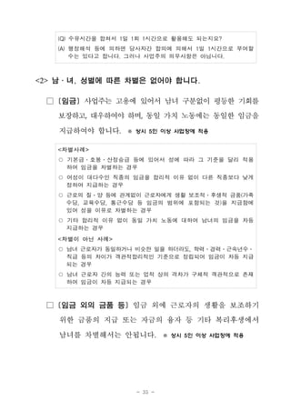 - 35 -
(Q) 수유시간을 합쳐서 1일 1회 1시간으로 활용해도 되는지요?
(A) 행정해석 등에 의하면 당사자간 합의에 의해서 1일 1시간으로 부여할
수는 있다고 합니다. 그러나 사업주의 의무사항은 아닙니다.
<2> 남․녀, 성별에 따른 차별은 없어야 합니다.
□ [임금] 사업주는 고용에 있어서 남녀 구분없이 평등한 기회를
보장하고, 대우하여야 하며, 동일 가치 노동에는 동일한 임금을
지급하여야 합니다. ※ 상시 5인 이상 사업장에 적용
<차별사례>
○ 기본급․호봉․산정승급 등에 있어서 성에 따라 그 기준을 달리 적용
하여 임금을 차별하는 경우
○ 여성이 대다수인 직종의 임금을 합리적 이유 없이 다른 직종보다 낮게
정하여 지급하는 경우
○ 근로의 질․양 등에 관계없이 근로자에게 생활 보조적․후생적 금품(가족
수당, 교육수당, 통근수당 등 임금의 범위에 포함되는 것)을 지급함에
있어 성을 이유로 차별하는 경우
○ 기타 합리적 이유 없이 동일 가치 노동에 대하여 남녀의 임금을 차등
지급하는 경우
<차별이 아닌 사례>
○ 남녀 근로자가 동일하거나 비슷한 일을 하더라도, 학력․경력․근속년수․
직급 등의 차이가 객관적합리적인 기준으로 정립되어 임금이 차등 지급
되는 경우
○ 남녀 근로자 간의 능력 또는 업적 상의 격차가 구체적 객관적으로 존재
하여 임금이 차등 지급되는 경우
□ [임금 외의 금품 등] 임금 외에 근로자의 생활을 보조하기
위한 금품의 지급 또는 자금의 융자 등 기타 복리후생에서
남녀를 차별해서는 안됩니다. ※ 상시 5인 이상 사업장에 적용
 