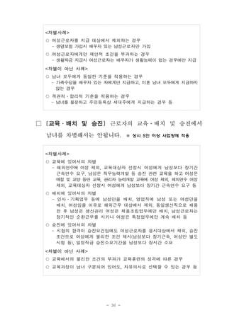 - 36 -
<차별사례>
○ 여성근로자를 지급 대상에서 제외하는 경우
- 생명보험 가입시 배우자 있는 남성근로자만 가입
○ 여성근로자에게만 제안적 조건을 부과하는 경우
- 생활자금 지급시 여성근로자는 배우자가 생활능력이 없는 경우에만 지급
<차별이 아닌 사례>
○ 남녀 모두에게 동일한 기준을 적용하는 경우
- 가족수당을 배우자 있는 자에게만 지급하고, 미혼 남녀 모두에게 지급하지
않는 경우
○ 객관적․합리적 기준을 적용하는 경우
- 남녀를 불문하고 주민등록상 세대주에게 지급하는 경우 등
□ [교육․배치 및 승진] 근로자의 교육․배치 및 승진에서
남녀를 차별해서는 안됩니다. ※ 상시 5인 이상 사업장에 적용
<차별사례>
○ 교육에 있어서의 차별
- 해외연수에 여성 제외, 교육대상자 선정시 여성에게 남성보다 장기간
근속연수 요구, 남성은 직무능력개발 등 승진 관련 교육을 하고 여성은
예절 및 교양 등만 교육, 관리자 능력개발 교육에 여성 제외, 해외연수 여성
제외, 교육대상자 선정시 여성에게 남성보다 장기간 근속연수 요구 등
○ 배치에 있어서의 차별
- 인사․기획업무 등에 남성만을 배치, 영업직에 남성 또는 여성만을
배치, 여성임을 이유로 해외근무 대상에서 제외, 동일생산직으로 채용
한 후 남성은 생산관리 여성은 제품조립업무에만 배치, 남성근로자는
정기적인 순환근무를 시키나 여성은 특정업무에만 계속 배치 등
○ 승진에 있어서의 차별
- 시험의 합격이 승진요건임에도 여성근로자를 응시대상에서 제외, 승진
조건으로 여성에게 불리한 조건 제시(남성보다 장기근속, 여성만 별도
시험 등), 일정직급 승진소요기간을 남성보다 장시간 소요
<차별이 아닌 사례>
○ 교육에서의 불리한 조건의 부과가 교육훈련의 성격에 따른 경우
○ 교육과정이 남녀 구분되어 있어도, 자유의사로 선택할 수 있는 경우 등
 