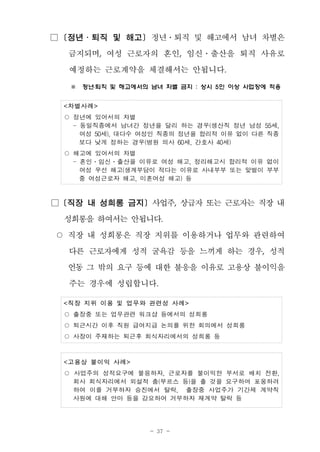 - 37 -
□ [정년․퇴직 및 해고] 정년․퇴직 및 해고에서 남녀 차별은
금지되며, 여성 근로자의 혼인, 임신․출산을 퇴직 사유로
예정하는 근로계약을 체결해서는 안됩니다.
※ 정년․퇴직 및 해고에서의 남녀 차별 금지 : 상시 5인 이상 사업장에 적용
<차별사례>
○ 정년에 있어서의 차별
- 동일직종에서 남녀간 정년을 달리 하는 경우(생산직 정년 남성 55세,
여성 50세), 대다수 여성인 직종의 정년을 합리적 이유 없이 다른 직종
보다 낮게 정하는 경우(병원 의사 60세, 간호사 40세)
○ 해고에 있어서의 차별
- 혼인․임신․출산을 이유로 여성 해고, 정리해고시 합리적 이유 없이
여성 우선 해고(생계부담이 적다는 이유로 사내부부 또는 맞벌이 부부
중 여성근로자 해고, 미혼여성 해고) 등
□ [직장 내 성희롱 금지] 사업주, 상급자 또는 근로자는 직장 내
성희롱을 하여서는 안됩니다.
○ 직장 내 성희롱은 직장 지위를 이용하거나 업무와 관련하여
다른 근로자에게 성적 굴욕감 등을 느끼게 하는 경우, 성적
언동 그 밖의 요구 등에 대한 불응을 이유로 고용상 불이익을
주는 경우에 성립합니다.
<직장 지위 이용 및 업무와 관련성 사례>
○ 출장중 또는 업무관련 워크샵 등에서의 성희롱
○ 퇴근시간 이후 직원 급여지급 논의를 위한 회의에서 성희롱
○ 사장이 주재하는 퇴근후 회식자리에서의 성희롱 등
<고용상 불이익 사례>
○ 사업주의 성적요구에 불응하자, 근로자를 불이익한 부서로 배치 전환,
회사 회식자리에서 외설적 춤(부르스 등)을 출 것을 요구하며 포옹하려
하여 이를 거부하자 승진에서 탈락, 출장중 사업주가 기간제 계약직
사원에 대해 안마 등을 강요하여 거부하자 재계약 탈락 등
 