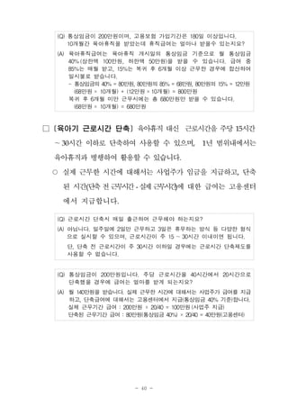 - 40 -
(Q) 통상임금이 200만원이며, 고용보험 가입기간은 180일 이상입니다.
10개월간 육아휴직을 받았는데 휴직급여는 얼마나 받을수 있는지요?
(A) 육아휴직급여는 육아휴직 개시일의 통상임금 기준으로 월 통상임금
40%(상한액 100만원, 하한액 50만원)을 받을 수 있습니다. 급여 중
85%는 매월 받고, 15%는 복귀 후 6개월 이상 근무한 경우에 합산하여
일시불로 받습니다.
- 통상임금의 40% = 80만원, 80만원의 85% = 68만원, 80만원의 15% = 12만원
(68만원 × 10개월) + (12만원 ×10개월) = 800만원
복귀 후 6개월 미만 근무시에는 총 680만원만 받을 수 있습니다.
(68만원 × 10개월) = 680만원
□ [육아기 근로시간 단축] 육아휴직 대신 근로시간을 주당 15시간
～30시간 이하로 단축하여 사용할 수 있으며, 1년 범위내에서는
육아휴직과 병행하여 활용할 수 있습니다.
○ 실제 근무한 시간에 대해서는 사업주가 임금을 지급하고, 단축
된 시간(단축전근무시간- 실제근무시간)에 대한 급여는 고용센터
에서 지급합니다.
(Q) 근로시간 단축시 매일 출근하여 근무해야 하는지요?
(A) 아닙니다. 일주일에 2일만 근무하고 3일은 휴무하는 방식 등 다양한 형식
으로 실시할 수 있으며, 근로시간이 주 15 ～30시간 이내이면 됩니다.
단, 단축 전 근로시간이 주 30시간 이하일 경우에는 근로시간 단축제도를
사용할 수 없습니다.
(Q) 통상임금이 200만원입니다. 주당 근로시간을 40시간에서 20시간으로
단축했을 경우에 급여는 얼마를 받게 되는지요?
(A) 월 140만원을 받습니다. 실제 근무한 시간에 대해서는 사업주가 급여를 지급
하고, 단축급여에 대해서는 고용센터에서 지급(통상임금 40% 기준)합니다.
실제 근무기간 급여 : 200만원 × 20/40 = 100만원 (사업주 지급)
단축된 근무기간 급여 : 80만원(통상임금 40%) × 20/40 = 40만원(고용센터)
 