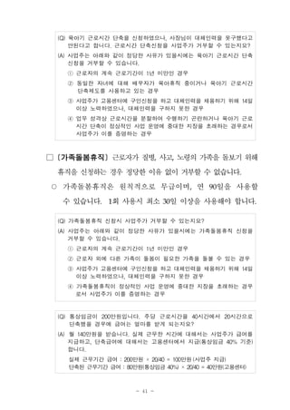 - 41 -
(Q) 육아기 근로시간 단축을 신청하였으나, 사장님이 대체인력을 못구했다고
안된다고 합니다. 근로시간 단축신청을 사업주가 거부할 수 있는지요?
(A) 사업주는 아래와 같이 정당한 사유가 있을시에는 육아기 근로시간 단축
신청을 거부할 수 있습니다.
① 근로자의 계속 근로기간이 1년 미만인 경우
② 동일한 자녀에 대해 배우자가 육아휴직 중이거나 육아기 근로시간
단축제도를 사용하고 있는 경우
③ 사업주가 고용센터에 구인신청을 하고 대체인력을 채용하기 위해 14일
이상 노력하였으나, 대체인력을 구하지 못한 경우
④ 업무 성격상 근로시간을 분할하여 수행하기 곤란하거나 육아기 근로
시간 단축이 정상적인 사업 운영에 중대한 지장을 초래하는 경우로서
사업주가 이를 증명하는 경우
□ [가족돌봄휴직] 근로자가 질병, 사고, 노령의 가족을 돌보기 위해
휴직을 신청하는 경우 정당한 이유 없이 거부할 수 없습니다.
○ 가족돌봄휴직은 원칙적으로 무급이며, 연 90일을 사용할
수 있습니다. 1회 사용시 최소 30일 이상을 사용해야 합니다.
(Q) 가족돌봄휴직 신청시 사업주가 거부할 수 있는지요?
(A) 사업주는 아래와 같이 정당한 사유가 있을시에는 가족돌봄휴직 신청을
거부할 수 있습니다.
① 근로자의 계속 근로기간이 1년 미만인 경우
② 근로자 외에 다른 가족이 돌봄이 필요한 가족을 돌볼 수 있는 경우
③ 사업주가 고용센터에 구인신청을 하고 대체인력을 채용하기 위해 14일
이상 노력하였으나, 대체인력을 구하지 못한 경우
④ 가족돌봄휴직이 정상적인 사업 운영에 중대한 지장을 초래하는 경우
로서 사업주가 이를 증명하는 경우
(Q) 통상임금이 200만원입니다. 주당 근로시간을 40시간에서 20시간으로
단축했을 경우에 급여는 얼마를 받게 되는지요?
(A) 월 140만원을 받습니다. 실제 근무한 시간에 대해서는 사업주가 급여를
지급하고, 단축급여에 대해서는 고용센터에서 지급(통상임금 40% 기준)
합니다.
실제 근무기간 급여 : 200만원 × 20/40 = 100만원 (사업주 지급)
단축된 근무기간 급여 : 80만원(통상임금 40%) × 20/40 = 40만원(고용센터)
 