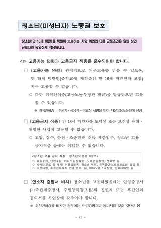 - 42 -
청소년(미성년자) 노동권 보호
청소년 (만 18세 미만) 을 특별히 보호하는 사항 이외의 다른 근로조건은 일반 성인
근로자와 동일하게 적용됩니다.
<1> 고용가능 연령과 고용금지 직종은 준수되어야 합니다.
□ [고용가능 연령] 원칙적으로 의무교육을 받을 수 있도록,
만 15세 미만인(중학교에 재학중인 만 18세 미만인자 포함)
자는 고용할 수 없습니다.
○ 다만 취직인허증(고용노동부장관 발급)을 발급받으면 고용
할 수 있습니다.
※ 취직인허증: 친권자․사용자․학교장서명을받아서울고용노동청에신청
□ [고용금지 직종] 만 18세 미만자를 도덕상 또는 보건상 유해․
위험한 사업에 고용할 수 없습니다.
○ 고압, 잠수, 운전․조종면허 취득 제한업무, 청소년 고용
금지직종 등에는 취업할 수 없습니다.
<청소년 고용 금지 직종 : 청소년보호법 제2조>
○ 유흥주점, 단란주점, 비디오감상실업, 노래연습장업, 전화방 등
○ 숙박업(콘도 등 제외), 이용업(남자 청소년 제외), 유독물(2-브로모프로판) 영업 등
○ 티켓다방, 주류판매목적 업종(호프 등), 비디오물소극장업, 만화대여업 등
□ [연소자 증명서 비치] 청소년을 고용하였을때는 연령증명서
(가족관계증명서, 주민등록등초본)와 친권자 또는 후견인의
동의서를 사업장에 갖추어야 합니다.
※ 취직인허증을 비치한 경우에는 연령증명서와 동의서를 갖춘 것으로 봄
 