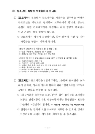 - 43 -
<2> 청소년은 특별히 보호받아야 합니다.
□ [근로계약] 청소년과 근로계약을 체결하는 경우에는 아래의
근로조건을 서면으로 명시하여 교부하여야 합니다. 청소년
본인이 직접 근로계약서를 작성해야 하며 임금도 부모님이
아닌 본인이 직접 받아야 합니다.
○ 근로계약서 작성이 곤란하다면, 일한 날짜와 시간 및 기타
사항들을 꼼꼼히 기록해 둡니다.
<정규직 근로계약시 서면명시 및 교부할 내용>
○ 임금 (구성항목, 계산방법 및 지급방법)
○ 소정근로시간, 유급 주휴일, 연차 유급휴가
<계약직 및 단시간 근로(아르바이트)일 경우 서면명시 및 교부할 내용>
○ 근로계약기간에 관한 사항
○ 근로시간․휴게에 관한 사항
○ 임금의 구성 항목, 계산 방법 및 지불 방법에 관한 사항
○ 휴일․휴가에 관한 사항
○ 취업의 장소와 종사해야 할 업무에 관한 사항
○ 근로일 및 근로일별 근로시간(단시간 근로자에 한함)
□ [근로시간] 근로시간은 1일에 7시간, 1주일에 40시간을 초과
하지 못하며, 당사자 사이의 합의에 따라 1일에 1시간, 1주일에
6시간을 한도로 연장할 수 있습니다.
○ 1일 7시간을 초과하는 노동, 1주의 합이 40시간을 초과하는
노동은 연장노동입니다. 연장노동시에는 통상임금의 50%를
가산해서 지급받아야 합니다. ※ 가산수당 : 상시 5인 이상 사업장에 적용
○ 연장근로는 합의에 의한 것이므로 거부할 수 있으며, 강제로
연장근로를 시키는 사업주는 처벌받을 수 있습니다.
 