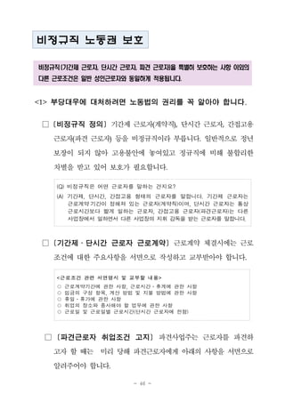 - 46 -
비정규직 노동권 보호
비정규직 (기간제 근로자, 단시간 근로자, 파견 근로자)을 특별히 보호하는 사항 이외의
다른 근로조건은 일반 성인근로자와 동일하게 적용됩니다.
<1> 부당대우에 대처하려면 노동법의 권리를 꼭 알아야 합니다.
□ [비정규직 정의] 기간제 근로자(계약직), 단시간 근로자, 간접고용
근로자(파견 근로자) 등을 비정규직이라 부릅니다. 일반적으로 정년
보장이 되지 않아 고용불안에 놓여있고 정규직에 비해 불합리한
차별을 받고 있어 보호가 필요합니다.
(Q) 비정규직은 어떤 근로자를 말하는 건지요?
(A) 기간제, 단시간, 간접고용 형태의 근로자를 말합니다. 기간제 근로자는
근로계약 기간이 정해져 있는 근로자(계약직)이며, 단시간 근로자는 통상
근로시간보다 짧게 일하는 근로자, 간접고용 근로자(파견근로자)는 다른
사업장에서 일하면서 다른 사업장의 지휘 감독을 받는 근로자를 말합니다.
□ [기간제․단시간 근로자 근로계약] 근로계약 체결시에는 근로
조건에 대한 주요사항을 서면으로 작성하고 교부받아야 합니다.
<근로조건 관련 서면명시 및 교부할 내용>
○ 근로계약기간에 관한 사항, 근로시간․휴게에 관한 사항
○ 임금의 구성 항목, 계산 방법 및 지불 방법에 관한 사항
○ 휴일․휴가에 관한 사항
○ 취업의 장소와 종사해야 할 업무에 관한 사항
○ 근로일 및 근로일별 근로시간(단시간 근로자에 한함)
□ [파견근로자 취업조건 고지] 파견사업주는 근로자를 파견하
고자 할 때는 미리 당해 파견근로자에게 아래의 사항을 서면으로
알려주어야 합니다.
 