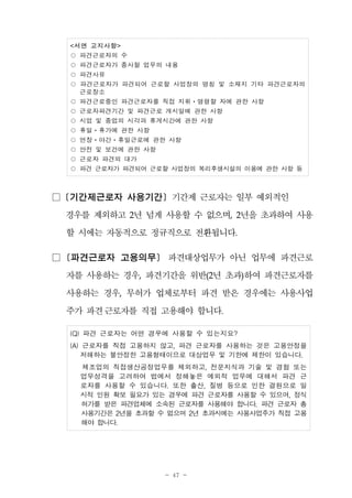 - 47 -
<서면 고지사항>
○ 파견근로자의 수
○ 파견근로자가 종사할 업무의 내용
○ 파견사유
○ 파견근로자가 파견되어 근로할 사업장의 명칭 및 소재지 기타 파견근로자의
근로장소
○ 파견근로중인 파견근로자를 직접 지휘ㆍ명령할 자에 관한 사항
○ 근로자파견기간 및 파견근로 개시일에 관한 사항
○ 시업 및 종업의 시각과 휴게시간에 관한 사항
○ 휴일ㆍ휴가에 관한 사항
○ 연장ㆍ야간ㆍ휴일근로에 관한 사항
○ 안전 및 보건에 관한 사항
○ 근로자 파견의 대가
○ 파견 근로자가 파견되어 근로할 사업장의 복리후생시설의 이용에 관한 사항 등
□ [기간제근로자 사용기간] 기간제 근로자는 일부 예외적인
경우를 제외하고 2년 넘게 사용할 수 없으며, 2년을 초과하여 사용
할 시에는 자동적으로 정규직으로 전환됩니다.
□ [파견근로자 고용의무] 파견대상업무가 아닌 업무에 파견근로
자를 사용하는 경우, 파견기간을 위반(2년 초과)하여 파견근로자를
사용하는 경우, 무허가 업체로부터 파견 받은 경우에는 사용사업
주가 파견근로자를 직접 고용해야 합니다.
(Q) 파견 근로자는 어떤 경우에 사용할 수 있는지요?
(A) 근로자를 직접 고용하지 않고, 파견 근로자를 사용하는 것은 고용안정을
저해하는 불안정한 고용형태이므로 대상업무 및 기한에 제한이 있습니다.
제조업의 직접생산공정업무를 제외하고, 전문지식과 기술 및 경험 또는
업무성격을 고려하여 법에서 정해놓은 예외적 업무에 대해서 파견 근
로자를 사용할 수 있습니다. 또한 출산, 질병 등으로 인한 결원으로 일
시적 인원 확보 필요가 있는 경우에 파견 근로자를 사용할 수 있으며, 정식
허가를 받은 파견업체에 소속된 근로자를 사용해야 합니다. 파견 근로자 총
사용기간은 2년을 초과할 수 없으며 2년 초과시에는 사용사업주가 직접 고용
해야 합니다.
 