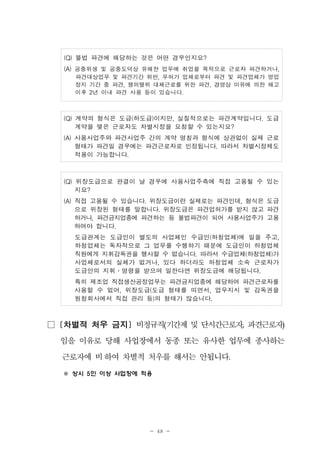 - 48 -
(Q) 불법 파견에 해당하는 것은 어떤 경우인지요?
(A) 공중위생 및 공중도덕상 유해한 업무에 취업을 목적으로 근로자 파견하거나,
파견대상업무 및 파견기간 위반, 무허가 업체로부터 파견 및 파견업체가 영업
정지 기간 중 파견, 쟁의행위 대체근로를 위한 파견, 경영상 이유에 의한 해고
이후 2년 이내 파견 사용 등이 있습니다.
(Q) 계약의 형식은 도급(하도급)이지만, 실질적으로는 파견계약입니다. 도급
계약을 맺은 근로자도 차별시정을 요청할 수 있는지요?
(A) 사용사업주와 파견사업주 간의 계약 명칭과 형식에 상관없이 실제 근로
형태가 파견일 경우에는 파견근로자로 인정됩니다. 따라서 차별시정제도
적용이 가능합니다.
(Q) 위장도급으로 판결이 날 경우에 사용사업주측에 직접 고용될 수 있는
지요?
(A) 직접 고용될 수 있습니다. 위장도급이란 실제로는 파견인데, 형식은 도급
으로 위장된 형태를 말합니다. 위장도급은 파견업허가를 받지 않고 파견
하거나, 파견금지업종에 파견하는 등 불법파견이 되어 사용사업주가 고용
하여야 합니다.
도급관계는 도급인이 별도의 사업체인 수급인(하청업체)에 일을 주고,
하청업체는 독자적으로 그 업무를 수행하기 때문에 도급인이 하청업체
직원에게 지휘감독권을 행사할 수 없습니다. 따라서 수급업체(하청업체)가
사업체로서의 실체가 없거나, 있다 하더라도 하청업체 소속 근로자가
도급인의 지휘․명령을 받으며 일한다면 위장도급에 해당됩니다.
특히 제조업 직접생산공정업무는 파견금지업종에 해당하여 파견근로자를
사용할 수 없어, 위장도급(도급 형태를 띠면서, 업무지시 및 감독권을
원청회사에서 직접 관리 등)의 형태가 많습니다.
□ [차별적 처우 금지] 비정규직(기간제 및단시간근로자, 파견근로자)
임을 이유로 당해 사업장에서 동종 또는 유사한 업무에 종사하는
근로자에 비하여 차별적 처우를 해서는 안됩니다.
※ 상시 5인 이상 사업장에 적용
 