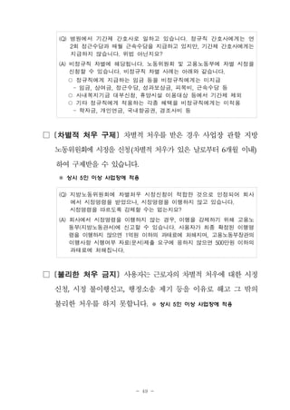 - 49 -
(Q) 병원에서 기간제 간호사로 일하고 있습니다. 정규직 간호사에게는 연
2회 정근수당과 매월 근속수당을 지급하고 있지만, 기간제 간호사에게는
지급하지 않습니다. 위법 아닌지요?
(A) 비정규직 차별에 해당됩니다. 노동위원회 및 고용노동부에 차별 시정을
신청할 수 있습니다. 비정규직 차별 사례는 아래와 같습니다.
○ 정규직에게 지급하는 임금 등을 비정규직에게는 미지급
- 임금, 상여금, 정근수당, 성과보상금, 피복비, 근속수당 등
○ 사내복지기금 대부신청, 휴양시설 이용대상 등에서 기간제 제외
○ 기타 정규직에게 적용하는 각종 혜택을 비정규직에게는 미적용
- 학자금, 개인연금, 국내항공권, 경조사비 등
□ [차별적 처우 구제] 차별적 처우를 받은 경우 사업장 관할 지방
노동위원회에시정을신청(차별적처우가 있은 날로부터 6개월 이내)
하여 구제받을 수 있습니다.
※ 상시 5인 이상 사업장에 적용
(Q) 지방노동위원회에 차별처우 시정신청이 적합한 것으로 인정되어 회사
에서 시정명령을 받았으나, 시정명령을 이행하지 않고 있습니다.
시정명령을 따르도록 강제할 수는 없는지요?
(A) 회사에서 시정명령을 이행하지 않는 경우, 이행을 강제하기 위해 고용노
동부(지방노동관서)에 신고할 수 있습니다. 사용자가 최종 확정된 이행명
령을 이행하지 않으면 1억원 이하의 과태료에 처해지며, 고용노동부장관의
이행사항 시행여부 자료(문서)제출 요구에 응하지 않으면 500만원 이하의
과태료에 처해집니다.
□ [불리한 처우 금지] 사용자는 근로자의 차별적 처우에 대한 시정
신청, 시정 불이행신고, 행정소송 제기 등을 이유로 해고 그 밖의
불리한 처우를 하지 못합니다. ※ 상시 5인 이상 사업장에 적용
 
