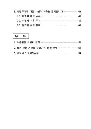 2. 비정규직에 대한 차별적 처우는 금지됩니다. ························ 48
2-1. 차별적 처우 금지 ································································ 48
2-2. 차별적 처우 구제 ································································ 49
2-3. 불리한 처우 금지 ································································ 49
부 록
1. 노동법령 위반시 벌칙 ································································· 50
2. 노동 관련 기관별 주요기능 및 연락처 ··································· 52
3. 서울시 노동복지서비스 ······························································· 54
 