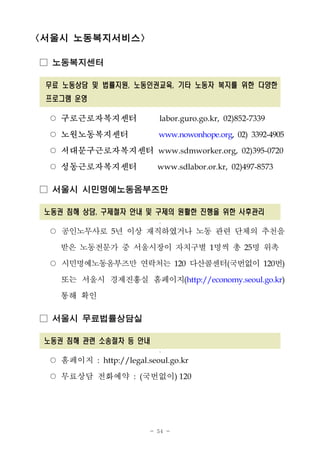 - 54 -
<서울시 노동복지서비스>
□ 노동복지센터
무료 노동상담 및 법률지원, 노동인권교육, 기타 노동자 복지를 위한 다양한
프로그램 운영
○ 구로근로자복지센터 labor.guro.go.kr, 02)852-7339
○ 노원노동복지센터 www.nowonhope.org, 02) 3392-4905
○ 서대문구근로자복지센터 www.sdmworker.org, 02)395-0720
○ 성동근로자복지센터 www.sdlabor.or.kr, 02)497-8573
□ 서울시 시민명예노동옴부즈만
노동권 침해 상담, 구제철자 안내 및 구제의 원활한 진행을 위한 사후관리
궈
○ 공인노무사로 5년 이상 재직하였거나 노동 관련 단체의 추천을
받은 노동전문가 중 서울시장이 자치구별 1명씩 총 25명 위촉
○ 시민명예노동옴부즈만 연락처는 120 다산콜센터(국번없이 120번)
또는 서울시 경제진흥실 홈페이지(http://economy.seoul.go.kr)
통해 확인
□ 서울시 무료법률상담실
노동권 침해 관련 소송절차 등 안내
궈
○ 홈페이지 : http://legal.seoul.go.kr
○ 무료상담 전화예약 : (국번없이) 120
 