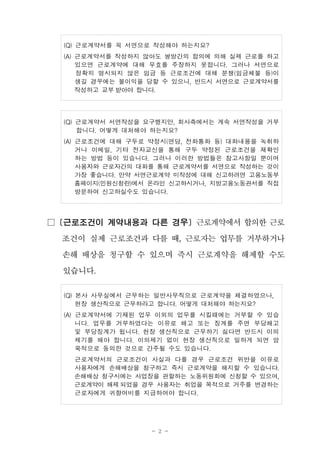 - 2 -
(Q) 근로계약서를 꼭 서면으로 작성해야 하는지요?
(A) 근로계약서를 작성하지 않아도 쌍방간의 합의에 의해 실제 근로를 하고
있으면 근로계약에 대해 무효를 주장하지 못합니다. 그러나 서면으로
정확히 명시되지 않은 임금 등 근로조건에 대해 분쟁(임금체불 등)이
생길 경우에는 불이익을 당할 수 있으니, 반드시 서면으로 근로계약서를
작성하고 교부 받아야 합니다.
(Q) 근로계약서 서면작성을 요구했지만, 회사측에서는 계속 서면작성을 거부
합니다. 어떻게 대처해야 하는지요?
(A) 근로조건에 대해 구두로 약정시(면담, 전화통화 등) 대화내용을 녹취하
거나 이메일, 기타 전자교신을 통해 구두 약정된 근로조건을 재확인
하는 방법 등이 있습니다. 그러나 이러한 방법들은 참고사항일 뿐이며
사용자와 근로자간의 대화를 통해 근로계약서를 서면으로 작성하는 것이
가장 좋습니다. 만약 서면근로계약 미작성에 대해 신고하려면 고용노동부
홈페이지(민원신청란)에서 온라인 신고하시거나, 지방고용노동관서를 직접
방문하여 신고하실수도 있습니다.
□ [근로조건이 계약내용과 다른 경우] 근로계약에서 합의한 근로
조건이 실제 근로조건과 다를 때, 근로자는 업무를 거부하거나
손해 배상을 청구할 수 있으며 즉시 근로계약을 해제할 수도
있습니다.
(Q) 본사 사무실에서 근무하는 일반사무직으로 근로계약을 체결하였으나,
현장 생산직으로 근무하라고 합니다. 어떻게 대처해야 하는지요?
(A) 근로계약서에 기재된 업무 이외의 업무를 시킬때에는 거부할 수 있습
니다. 업무를 거부하였다는 이유로 해고 또는 징계를 주면 부당해고
및 부당징계가 됩니다. 현장 생산직으로 근무하기 싫다면 반드시 이의
제기를 해야 합니다. 이의제기 없이 현장 생산직으로 일하게 되면 암
묵적으로 동의한 것으로 간주될 수도 있습니다.
근로계약서의 근로조건이 사실과 다를 경우 근로조건 위반을 이유로
사용자에게 손해배상을 청구하고 즉시 근로계약을 해지할 수 있습니다.
손해배상 청구시에는 사업장을 관할하는 노동위원회에 신청할 수 있으며,
근로계약이 해제 되었을 경우 사용자는 취업을 목적으로 거주를 변경하는
근로자에게 귀향여비를 지급하여야 합니다.
 