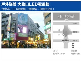 戶外媒體 大路口LED電視牆
台中市 LED電視牆：逢甲路、便當街路口
9/9-9/15
每日08:30 ~23:00
30秒廣告
每小時2-3檔
 