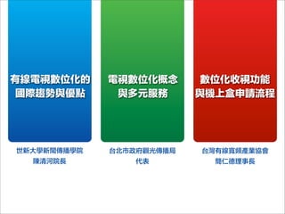 有線電視數位化的
國際趨勢與優點
電視數位化概念
與多元服務
數位化收視功能
與機上盒申請流程
世新大學新聞傳播學院
陳清河院長
台北市政府觀光傳播局
代表
台灣有線寬頻產業協會
簡仁德理事長
 