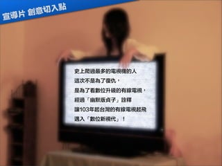 史上爬過最多的電視機的人
這次不是為了復仇，
是為了看數位升級的有線電視，
經過「幽默版貞子」詮釋
讓103年起台灣的有線電視起飛
邁入「數位新視代」！
宣導片 創意切入點
 