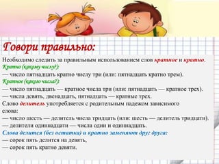 Говори правильно:
Необходимо следить за правильным использованием слов кратное и кратно.
Кратно (какому числу?):
— число пятнадцать кратно числу три (или: пятнадцать кратно трем).
Кратное (какого числа?):
— число пятнадцать — кратное числа три (или: пятнадцать — кратное трех).
— числа девять, двенадцать, пятнадцать — кратные трех.
Слово делитель употребляется с родительным падежом зависимого
слова:
— число шесть — делитель числа тридцать (или: шесть — делитель тридцати).
— делители одиннадцати — числа один и одиннадцать.
Слова делится (без остатка) и кратно заменяют друг друга:
— сорок пять делится на девять,
— сорок пять кратно девяти.
 