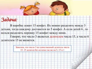 Задача:
В коробке лежит 15 конфет. Их можно разделить между 3
детьми, тогда каждому достанется по 5 конфет. А если детей 6 , то
нельзя разделить поровну 15 конфет между ними.
Говорят, что число 3 является делителем числа 15, а число 6
делителем 15 не является.
Заметим, что число 3 не единственный делитель числа
15. 15 делится без остатка так же на 5, 15 и 1
 