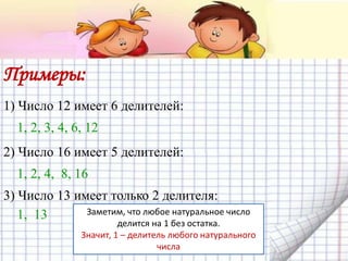 Примеры:
1) Число 12 имеет 6 делителей:
1, 2, 3, 4, 6, 12
2) Число 16 имеет 5 делителей:
1, 2, 4, 8, 16
3) Число 13 имеет только 2 делителя:
1, 13 Заметим, что любое натуральное число
делится на 1 без остатка.
Значит, 1 – делитель любого натурального
числа
 