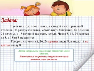 Задача:
Пусть на столе лежат пачки, в каждой из которых по 8
печений. Не раскрывая пачек, можно взять 8 печений, 16 печений,
24 печенья, а 18 печений так взять нельзя. Числа 8, 16, 24 делятся
на 8, а 18 на 8 не делится.
Говорят, что числа 8, 16, 24 кратны числу 8, а число 18 не
кратно числу 8.
Любое натуральное число имеет бесконечно много
кратных.
Наименьшим из кратных натурального числа
является само это число.
 
