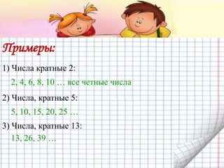 Примеры:
1) Числа кратные 2:
2, 4, 6, 8, 10 … все четные числа
2) Числа, кратные 5:
5, 10, 15, 20, 25 …
3) Числа, кратные 13:
13, 26, 39 …
 