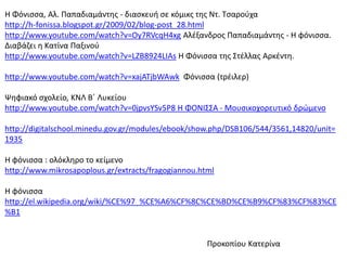 Η Φόνιςςα, Αλ. Παπαδιαμάντθσ - διαςκευι ςε κόμικσ τθσ Ντ. Τςαροφχα
http://h-fonissa.blogspot.gr/2009/02/blog-post_28.html
http://www.youtube.com/watch?v=Oy7RVcqH4xg Αλζξανδροσ Παπαδιαμάντθσ - Η φόνιςςα.
Διαβάηει θ Κατίνα Παξινοφ
http://www.youtube.com/watch?v=LZB8924LIAs H Φόνιςςα τθσ Στζλλασ Αρκζντθ.
http://www.youtube.com/watch?v=xajATjbWAwk Φόνιςςα (τρζιλερ)
Ψθφιακό ςχολείο, ΚΝΛ Βϋ Λυκείου
http://www.youtube.com/watch?v=0jpvsYSv5P8 Η ΦΟΝΙΣΣΑ - Μουςικοχορευτικό δρϊμενο
http://digitalschool.minedu.gov.gr/modules/ebook/show.php/DSB106/544/3561,14820/unit=
1935
Η φόνιςςα : ολόκλθρο το κείμενο
http://www.mikrosapoplous.gr/extracts/fragogiannou.html
Η φόνιςςα
http://el.wikipedia.org/wiki/%CE%97_%CE%A6%CF%8C%CE%BD%CE%B9%CF%83%CF%83%CE
%B1
Προκοπίου Κατερίνα
 