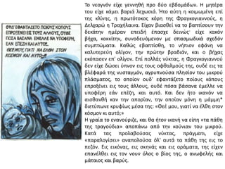 Το νεογνόν είχε γεννθκι προ δφο εβδομάδων. Η μθτζρα
του είχε κάμει βαριά λεχωςιά. Ήτο αφτθ θ κοιμωμζνθ επί
τθσ κλίνθσ, θ πρωτότοκοσ κόρθ τθσ Φραγκογιαννοφσ, θ
Δελχαρϊ θ Τραχιλαινα. Είχαν βιαςκεί να το βαπτίςουν τθν
δεκάτθν θμζραν επειδι ζπαςχε δεινϊσ· είχε κακόν
βιχα, κοκκίτθν, ςυνοδευόμενον με ςπαςμωδικά ςχεδόν
ςυμπτϊματα. Κακϊσ εβαπτίςκθ, το νιπιον εφάνθ να
καλυτερεφθ ολίγον, τθν πρϊτθν βραδιάν, και ο βιχασ
εκόπαςεν επ' ολίγον. Επί πολλάσ νφκτασ, θ Φραγκογιαννοφ
δεν είχε δϊςει φπνον εισ τουσ οφκαλμοφσ τθσ, ουδζ εισ τα
βλζφαρά τθσ νυςταγμόν, αγρυπνοφςα πλθςίον του μικροφ
πλάςματοσ, το οποίον ουδ' εφαντάηετο ποίουσ κόπουσ
επροξζνει εισ τουσ άλλουσ, ουδζ πόςα βάςανα ζμελλε να
υποφζρθ εάν επζηθ, και αυτό. Και δεν ιτο ικανόν να
αιςκανκι καν τθν απορίαν, τθν οποίαν μόνθ θ μάμμθ*
διετφπωνε κρυφίωσ μζςα τθσ: «Θεζ μου, γιατί να ζλκθ ςτον
κόςμον κι αυτό;»
Η γραία το ενανοφριηε, και κα ιτον ικανι να είπθ «τα πάκθ
τθσ τραγοφδια» αποπάνω από τθν κοφνιαν του μικροφ.
Κατά τασ προλαβοφςασ νφκτασ, πράγματι, είχε
«παραλογίςει» αναπολοφςα όλ' αυτά τα πάκθ τθσ εισ το
πεηόν. Εισ εικόνασ, εισ ςκθνάσ και εισ οράματα, τθσ είχεν
επανζλκει εισ τον νουν όλοσ ο βίοσ τθσ, ο ανωφελισ και
μάταιοσ και βαρφσ.
 