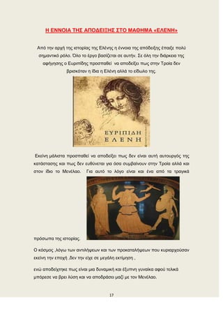 17
Η ΕΝΝΟΘΑ ΣΗ΢ ΑΠΟΔΕΘΞΗ΢ ΢ΣΟ ΜΑΘΗΜΑ «ΕΛΕΝΗ»
Από ηελ αξρή ηεο ηζηνξίαο ηεο Διέλεο ε έλλνηα ηεο απόδεημεο έπαημε πνιύ
ζεκαληηθό ξόιν. Όιν ην έξγν βαζίδεηαη ζε απηήλ. Σε όιε ηελ δηάξθεηα ηεο
αθήγεζεο ν Δπξηπίδεο πξνζπαζεί λα απνδείμεη πσο ζηελ Τξνία δελ
βξηζθόηαλ ε ίδηα ε Διέλε αιιά ην είδσιν ηεο.
Δθείλε κάιηζηα πξνζπαζεί λα απνδείμεη πσο δελ είλαη απηή απηνπξγόο ηεο
θαηάζηαζεο θαη πσο δελ επζύλεηαη γηα όζα ζπκβαίλνπλ ζηελ Τξνία αιιά θαη
ζηνλ ίδην ην Μελέιαν. Γηα απηό ην ιόγν είλαη θαη έλα από ηα ηξαγηθά
πξόζσπα ηεο ηζηνξίαο.
Ο θόζκνο ,ιόγσ ησλ αληηιήςεσλ θαη ησλ πξνθαηαιήςεσλ πνπ θπξηαξρνύζαλ
εθείλε ηελ επνρή ,δελ ηελ είρε ζε κεγάιε εθηίκεζε ,
ελώ απνδείρηεθε πσο είλαη κηα δπλακηθή θαη έμππλε γπλαίθα αθνύ ηειηθά
κπόξεζε λα βξεη ιύζε θαη λα απνδξάζεη καδί κε ηνλ Μελέιαν.
 