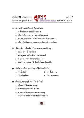 รหัสวิชา 02 สังคมศึกษาฯ หนา
วันเสารที่ 20 กุมภาพันธ 2553 เวลา 08.30 - 10.30 น.
17
51. ศาสนามีความสําคัญอยางไรตอสังคม
1. ทําใหเกิดความสามัคคีมีเอกภาพ
2. เปนบอเกิดของการสรางสรรควัฒนธรรม
3. ตอบสนองความตองการดานจิตใจของคนในสังคม
4. เปนหลักจริยธรรมควบคุมความประพฤติของกลุมคน
52. ขอใดกลาวถูกตองเกี่ยวกับศาสนาพราหมณ-ฮินดู
1. เปนศาสนาที่ไมมีศาสดา
2. กอนพุทธกาลเรียกวาศาสนาพราหมณ
3. ในยุคพระเวทนับถือพระเจาองคเดียว
4. ยกยองพระพรหมวายิ่งใหญกวาเทพเจาองคอื่น
53. วันพิพากษาในศาสนาอิสลามมีชื่อเรียกวาอะไร
1. วันสิ้นโลก 2. วันฟนคืนชีพ
3. วันแหงศรัทธา 4. วันกําหนดชะตา
54. เรื่องใดปรากฏอยูในคัมภีรไบเบิลใหม
1. เรื่องราวชีวิตของพระเยซู
2. การเผยแผศาสนาของโมเสส
3. การเทศนาสั่งสอนธรรมของพระเยซู
4. ประวัติศาสตรชนชาติยิวในสมัยอับราฮัม
 